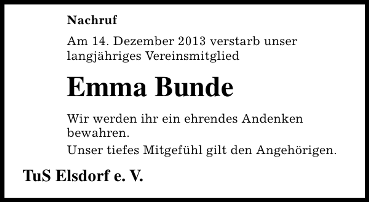 <p>Nachruf<br />Am 14. Dezember 2013 verstarb unser<br />langjähriges Vereinsmitglied</p><p>Emma Bunde<br />Wir werden ihr ein ehrendes Andenken<br />bewahren.<br />Unser tiefes Mitgefühl gilt den Angehörigen.</p><p>TuS Elsdorf e. V.</p>