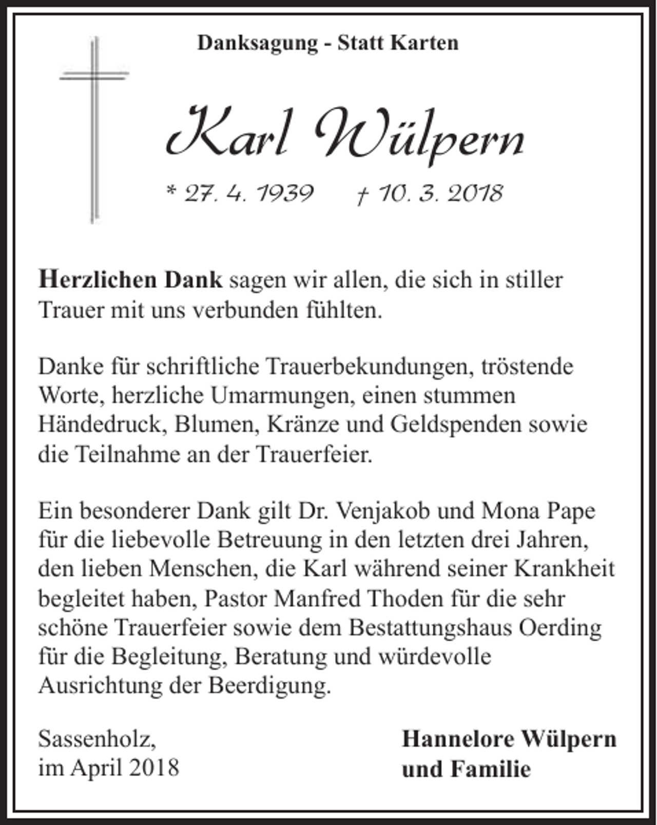 <p>Danksagung - Statt Karten</p><p>Karl Wülpern</p><p>* 27. 4. 1939</p><p>† 10. 3. 2018</p><p>Herzlichen Dank sagen wir allen, die sich in stiller<br />Trauer mit uns verbunden fühlten.</p><p>Danke für schriftliche Trauerbekundungen, tröstende<br />Worte, herzliche Umarmungen, einen stummen<br />Händedruck, Blumen, Kränze und Geldspenden sowie<br />die Teilnahme an der Trauerfeier.<br />Ein besonderer Dank gilt Dr. Venjakob und Mona Pape<br />für die liebevolle Betreuung in den letzten drei Jahren,<br />den lieben Menschen, die Karl während seiner Krankheit<br />begleitet haben, Pastor Manfred Thoden für die sehr<br />schöne Trauerfeier sowie dem Bestattungshaus Oerding<br />für die Begleitung, Beratung und würdevolle<br />Ausrichtung der Beerdigung.<br />Sassenholz,<br />im April 2018</p><p>Hannelore Wülpern<br />und Familie</p>