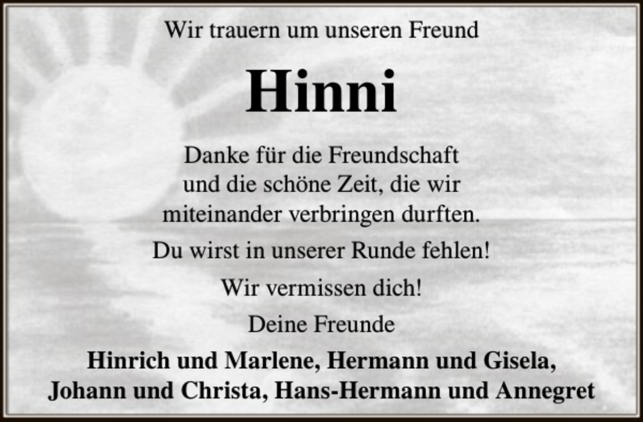 <p>Wir trauern um unseren Freund</p><p>Hinni<br />Danke für die Freundschaft<br />und die schöne Zeit, die wir<br />miteinander verbringen durften.<br />Du wirst in unserer Runde fehlen!<br />Wir vermissen dich!<br />Deine Freunde<br />Hinrich und Marlene, Hermann und Gisela,<br />Johann und Christa, Hans-Hermann und Annegret</p>