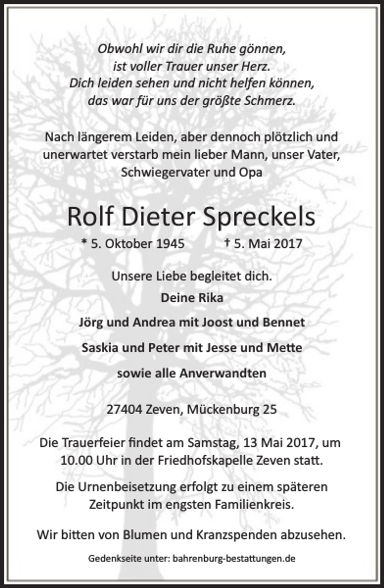<p>Obwohl wir dir die Ruhe gönnen,<br />ist voller Trauer unser Herz.<br />Dich leiden sehen und nicht helfen können,<br />das war für uns der größte Schmerz.<br />Nach längerem Leiden, aber dennoch plötzlich und<br />unerwartet verstarb mein lieber Mann, unser Vater,<br />Schwiegervater und Opa</p><p>Rolf Dieter Spreckels<br />* 5. Oktober 1945</p><p>† 5. Mai 2017</p><p>Unsere Liebe begleitet dich.<br />Deine Rika<br />Jörg und Andrea mit Joost und Bennet<br />Saskia und Peter mit Jesse und Me�e<br />sowie alle Anverwandten<br />27404 Zeven, Mückenburg 25<br />Die Trauerfeier ﬁndet am Samstag, 13 Mai 2017, um<br />10.00 Uhr in der Friedhofskapelle Zeven sta�.<br />Die Urnenbeisetzung erfolgt zu einem späteren<br />Zeitpunkt im engsten Familienkreis.<br />Wir bi�en von Blumen und Kranzspenden abzusehen.<br />Gedenkseite unter: bahrenburg­besta�ungen.de</p>