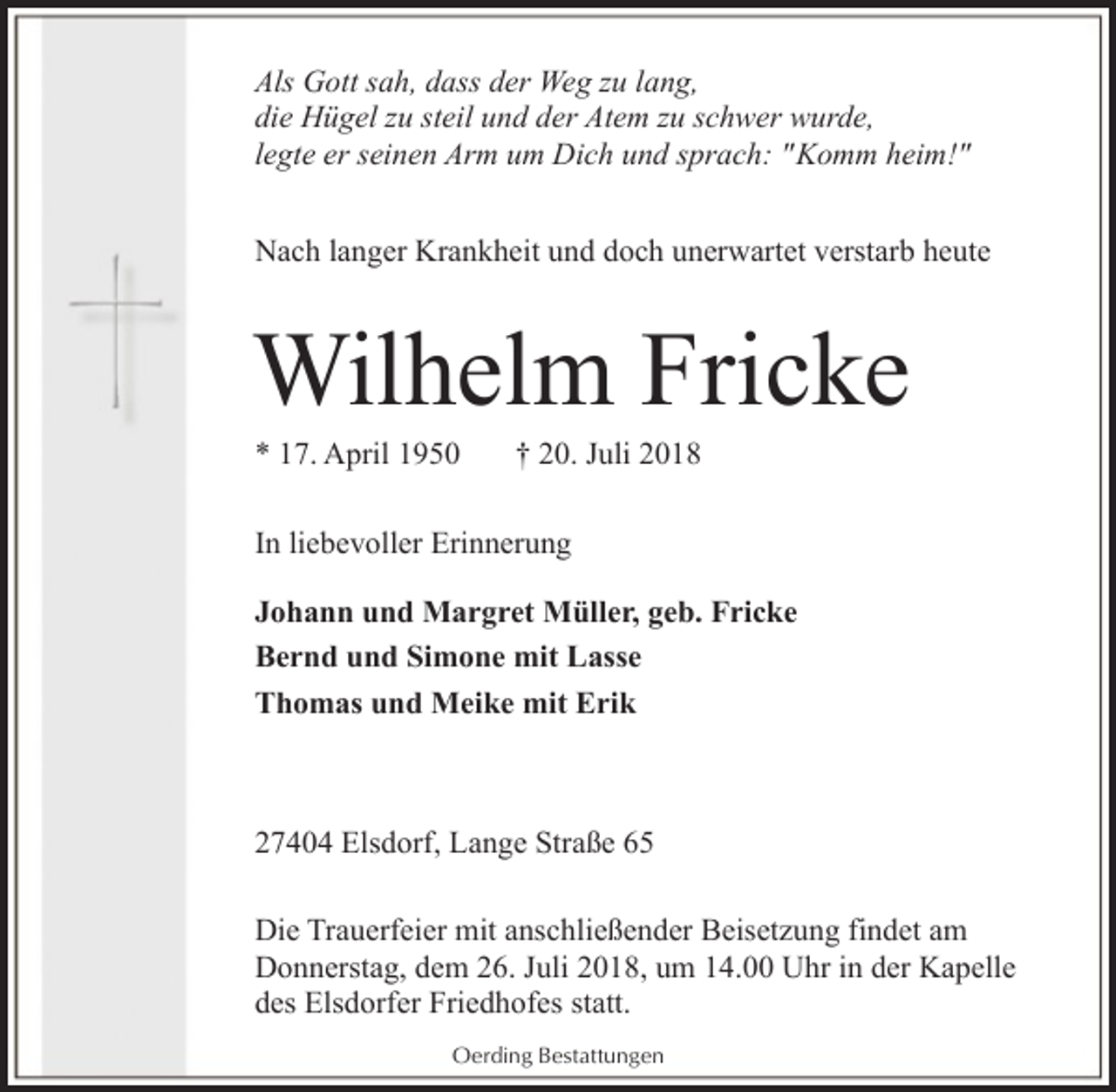 <p>Als Gott sah, dass der Weg zu lang,<br />die Hügel zu steil und der Atem zu schwer wurde,<br />legte er seinen Arm um Dich und sprach: "Komm heim!"<br />Nach langer Krankheit und doch unerwartet verstarb heute</p><p>Wilhelm Fricke<br />* 17. April 1950</p><p>† 20. Juli 2018</p><p>In liebevoller Erinnerung<br />Johann und Margret Müller, geb. Fricke<br />Bernd und Simone mit Lasse<br />Thomas und Meike mit Erik</p><p>27404 Elsdorf, Lange Straße 65<br />Die Trauerfeier mit anschließender Beisetzung findet am<br />Donnerstag, dem 26. Juli 2018, um 14.00 Uhr in der Kapelle<br />des Elsdorfer Friedhofes statt.<br />Oerding Bestattungen</p>