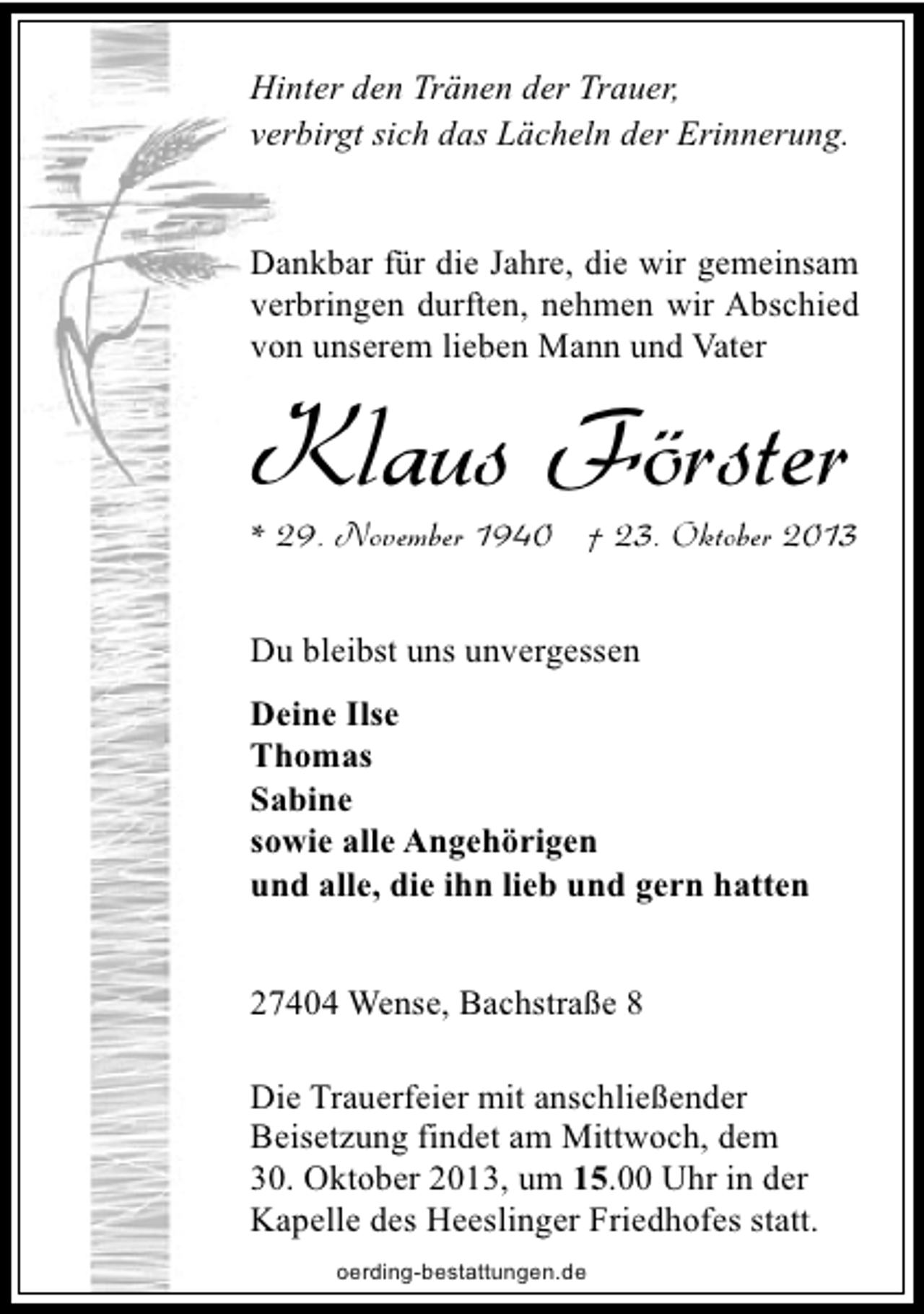<p>Hinter den Tränen der Trauer,<br />verbirgt sich das Lächeln der Erinnerung.<br />Dankbar für die Jahre, die wir gemeinsam<br />verbringen durften, nehmen wir Abschied<br />von unserem lieben Mann und Vater</p><p>Klaus Förster</p><p>* 29. November 1940 † 23. Oktober 2013</p><p>Du bleibst uns unvergessen<br />Deine Ilse<br />Thomas<br />Sabine<br />sowie alle Angehörigen<br />und alle, die ihn lieb und gern hatten<br />27404 Wense, Bachstraße 8<br />Die Trauerfeier mit anschließender<br />Beisetzung findet am Mittwoch, dem<br />30. Oktober 2013, um 15.00 Uhr in der<br />Kapelle des Heeslinger Friedhofes statt.<br />oerding-bestattungen.de</p>