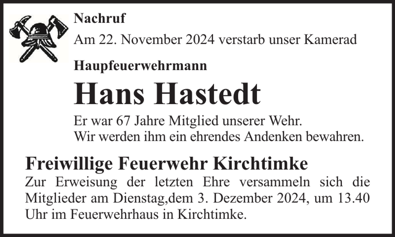 <p>Nachruf<br />Am 22. November 2024 verstarb unser Kamerad<br />Haupfeuerwehrmann</p><p>Hans Hastedt</p><p>Er war 67 Jahre Mitglied unserer Wehr.<br />Wir werden ihm ein ehrendes Andenken bewahren.</p><p>Freiwillige Feuerwehr Kirchtimke</p><p>Zur Erweisung der letzten Ehre versammeln sich die<br />Mitglieder am Dienstag,dem 3. Dezember 2024, um 13.40<br />Uhr im Feuerwehrhaus in Kirchtimke.</p>