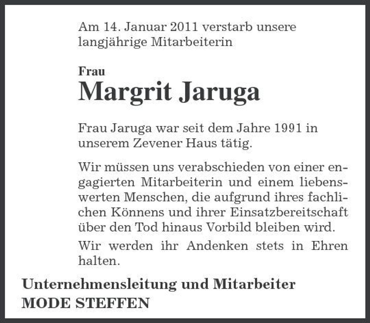 <p>Am 14. Januar 2011 verstarb unsere langjährige Mitarbeiterin Frau</p><p>Margrit Jaruga<br />Frau Jaruga war seit dem Jahre 1991 in unserem Zevener Haus tätig. Wir müssen uns verabschieden von einer engagierten Mitarbeiterin und einem liebenswerten Menschen, die aufgrund ihres fachlichen Könnens und ihrer Einsatzbereitschaft über den Tod hinaus Vorbild bleiben wird. Wir werden ihr Andenken stets in Ehren halten.</p><p>Unternehmensleitung und Mitarbeiter MODE STEFFEN</p>
