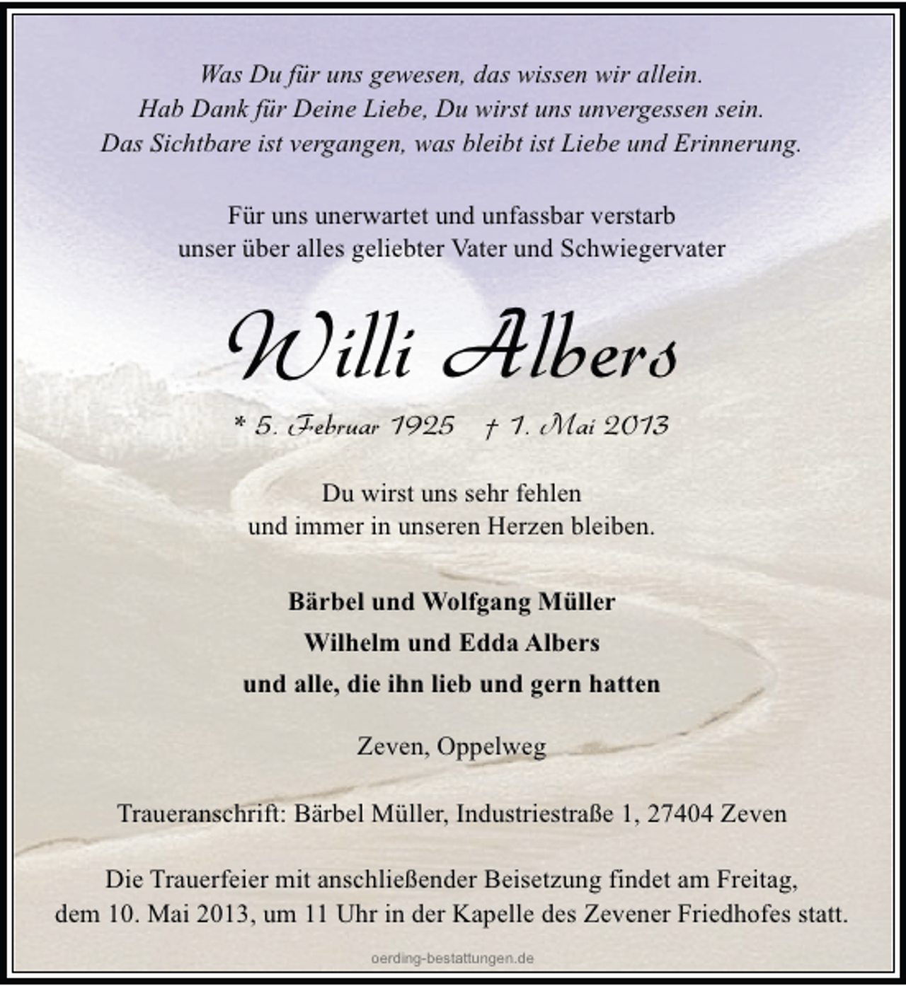 <p>Was Du für uns gewesen, das wissen wir allein.<br />Hab Dank für Deine Liebe, Du wirst uns unvergessen sein.<br />Das Sichtbare ist vergangen, was bleibt ist Liebe und Erinnerung.<br />Für uns unerwartet und unfassbar verstarb<br />unser über alles geliebter Vater und Schwiegervater</p><p>Willi Albers<br />* 5. Februar 1925 † 1. Mai 2013<br />Du wirst uns sehr fehlen<br />und immer in unseren Herzen bleiben.<br />Bärbel und Wolfgang Müller<br />Wilhelm und Edda Albers<br />und alle, die ihn lieb und gern hatten<br />Zeven, Oppelweg<br />Traueranschrift: Bärbel Müller, Industriestraße 1, 27404 Zeven<br />Die Trauerfeier mit anschließender Beisetzung findet am Freitag,<br />dem 10. Mai 2013, um 11 Uhr in der Kapelle des Zevener Friedhofes statt.<br />oerding-bestattungen.de</p>