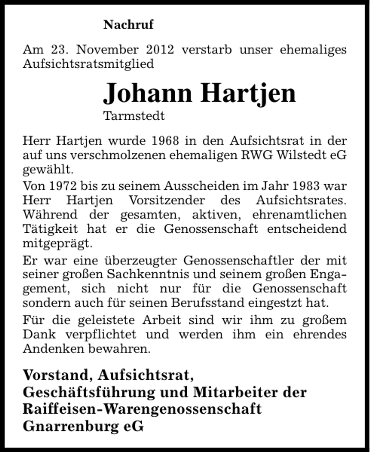 <p>Nachruf<br />Am 23. November 2012 verstarb unser ehemaliges<br />Aufsichtsratsmitglied</p><p>Johann Hartjen<br />Tarmstedt</p><p>Herr Hartjen wurde 1968 in den Aufsichtsrat in der<br />auf uns verschmolzenen ehemaligen RWG Wilstedt eG<br />gewählt.<br />Von 1972 bis zu seinem Ausscheiden im Jahr 1983 war<br />Herr Hartjen Vorsitzender des Aufsichtsrates.<br />Während der gesamten, aktiven, ehrenamtlichen<br />Tätigkeit hat er die Genossenschaft entscheidend<br />mitgeprägt.<br />Er war eine überzeugter Genossenschaftler der mit<br />seiner großen Sachkenntnis und seinem großen Engagement, sich nicht nur für die Genossenschaft<br />sondern auch für seinen Berufsstand eingestzt hat.<br />Für die geleistete Arbeit sind wir ihm zu großem<br />Dank verpflichtet und werden ihm ein ehrendes<br />Andenken bewahren.</p><p>Vorstand, Aufsichtsrat,<br />Geschäftsführung und Mitarbeiter der<br />Raiffeisen-Warengenossenschaft<br />Gnarrenburg eG</p>