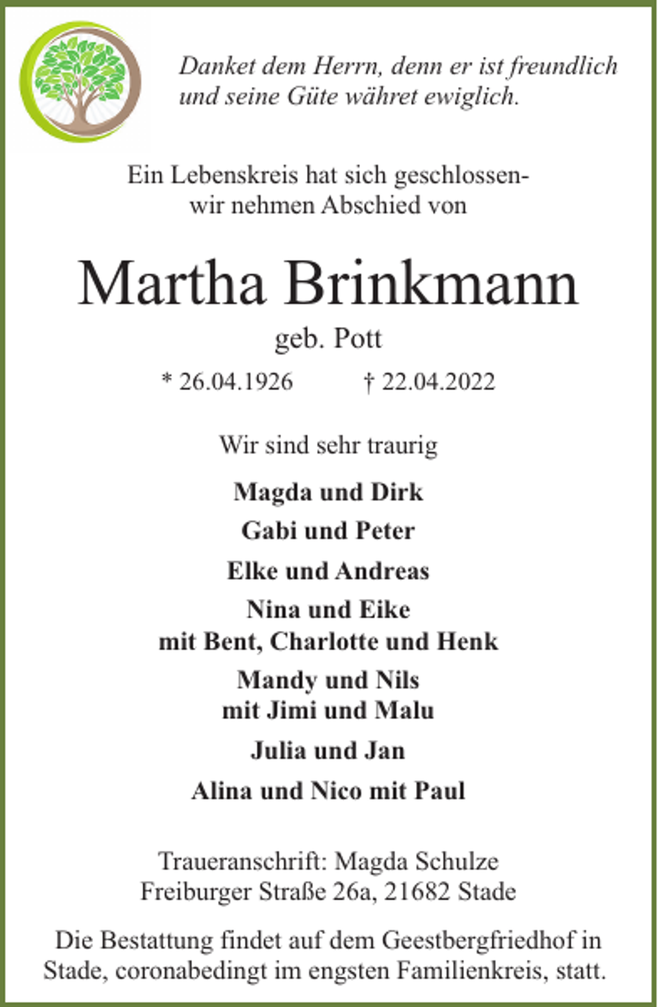 <p>Danket dem Herrn, denn er ist freundlich<br />und seine Güte währet ewiglich.<br />Ein Lebenskreis hat sich geschlossenwir nehmen Abschied von</p><p>Martha Brinkmann<br />geb. Pott</p><p>* 26.04.1926</p><p>† 22.04.2022</p><p>Wir sind sehr traurig<br />Magda und Dirk<br />Gabi und Peter<br />Elke und Andreas<br />Nina und Eike<br />mit Bent, Charlotte und Henk<br />Mandy und Nils<br />mit Jimi und Malu<br />Julia und Jan<br />Alina und Nico mit Paul<br />Traueranschrift: Magda Schulze<br />Freiburger Straße 26a, 21682 Stade<br />Die Bestattung findet auf dem Geestbergfriedhof in<br />Stade, coronabedingt im engsten Familienkreis, statt.</p>
