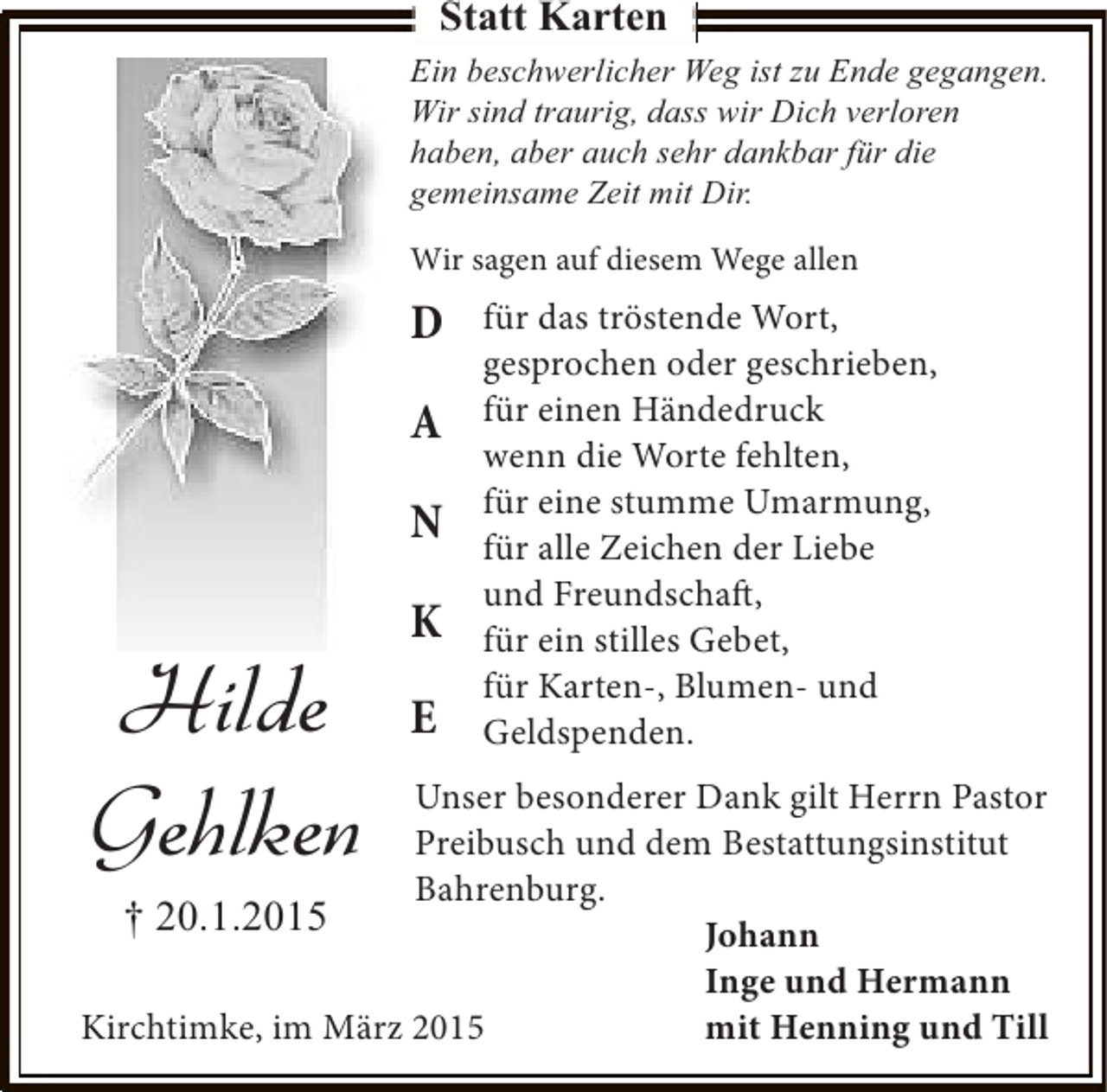 <p>Statt Karten<br />Ein beschwerlicher Weg ist zu Ende gegangen.<br />Wir sind traurig, dass wir Dich verloren<br />haben, aber auch sehr dankbar für die<br />gemeinsame Zeit mit Dir.<br />Wir sagen auf diesem Wege allen</p><p>D<br />A<br />N</p><p>Hilde<br />Gehlken</p><p>K<br />E</p><p>für das tröstende Wort,<br />gesprochen oder geschrieben,<br />für einen Händedruck<br />wenn die Worte fehlten,<br />für eine stumme Umarmung,<br />für alle Zeichen der Liebe<br />und Freundschaft,<br />für ein stilles Gebet,<br />für Karten-, Blumen- und<br />Geldspenden.</p><p>Unser besonderer Dank gilt Herrn Pastor<br />Preibusch und dem Bestattungsinstitut<br />Bahrenburg.<br />† 20.1.2015<br />Johann<br />Inge und Hermann<br />Kirchtimke, im März 2015<br />mit Henning und Till</p>