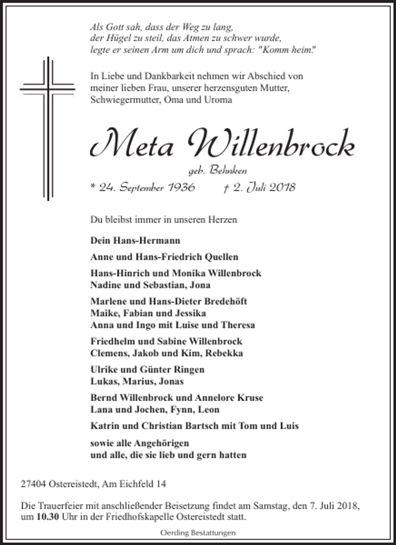 <p>Als Gott sah, dass der Weg zu lang,<br />der Hügel zu steil, das Atmen zu schwer wurde,<br />legte er seinen Arm um dich und sprach: "Komm heim".<br />In Liebe und Dankbarkeit nehmen wir Abschied von<br />meiner lieben Frau, unserer herzensguten Mutter,<br />Schwiegermutter, Oma und Uroma</p>
<p>Meta Willenbrock</p>
<p>geb. Behnken<br />* 24. September 1936<br />† 2. Juli 2018<br />Du bleibst immer in unseren Herzen<br />Dein Hans-Hermann<br />Anne und Hans-Friedrich Quellen<br />Hans-Hinrich und Monika Willenbrock<br />Nadine und Sebastian, Jona<br />Marlene und Hans-Dieter Bredehöft<br />Maike, Fabian und Jessika<br />Anna und Ingo mit Luise und Theresa<br />Friedhelm und Sabine Willenbrock<br />Clemens, Jakob und Kim, Rebekka<br />Ulrike und Günter Ringen<br />Lukas, Marius, Jonas<br />Bernd Willenbrock und Annelore Kruse<br />Lana und Jochen, Fynn, Leon</p>
<p>Katrin und Christian Bartsch mit Tom und Luis<br />sowie alle Angehörigen<br />und alle, die sie lieb und gern hatten<br />27404 Ostereistedt, Am Eichfeld 14<br />Die Trauerfeier mit anschließender Beisetzung findet am Samstag, den 7. Juli 2018,<br />um 10.30 Uhr in der Friedhofskapelle Ostereistedt statt.<br />Oerding Bestattungen</p>