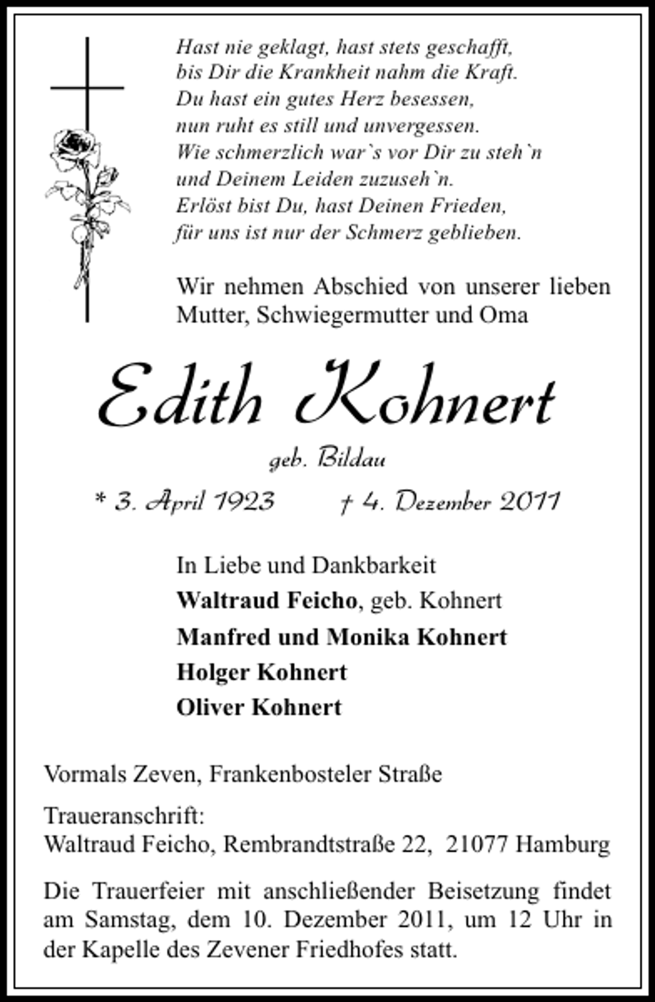 <p>Hast nie geklagt, hast stets geschafft,<br />bis Dir die Krankheit nahm die Kraft.<br />Du hast ein gutes Herz besessen,<br />nun ruht es still und unvergessen.<br />Wie schmerzlich war`s vor Dir zu steh`n<br />und Deinem Leiden zuzuseh`n.<br />Erlöst bist Du, hast Deinen Frieden,<br />für uns ist nur der Schmerz geblieben.</p><p>Wir nehmen Abschied von unserer lieben<br />Mutter, Schwiegermutter und Oma</p><p>Edith Kohnert<br />geb. Bildau<br />* 3. April 1923<br />† 4. Dezember 2011<br />In Liebe und Dankbarkeit<br />Waltraud Feicho, geb. Kohnert<br />Manfred und Monika Kohnert<br />Holger Kohnert<br />Oliver Kohnert<br />Vormals Zeven, Frankenbosteler Straße<br />Traueranschrift:<br />Waltraud Feicho, Rembrandtstraße 22, 21077 Hamburg<br />Die Trauerfeier mit anschließender Beisetzung findet<br />am Samstag, dem 10. Dezember 2011, um 12 Uhr in<br />der Kapelle des Zevener Friedhofes statt.</p>