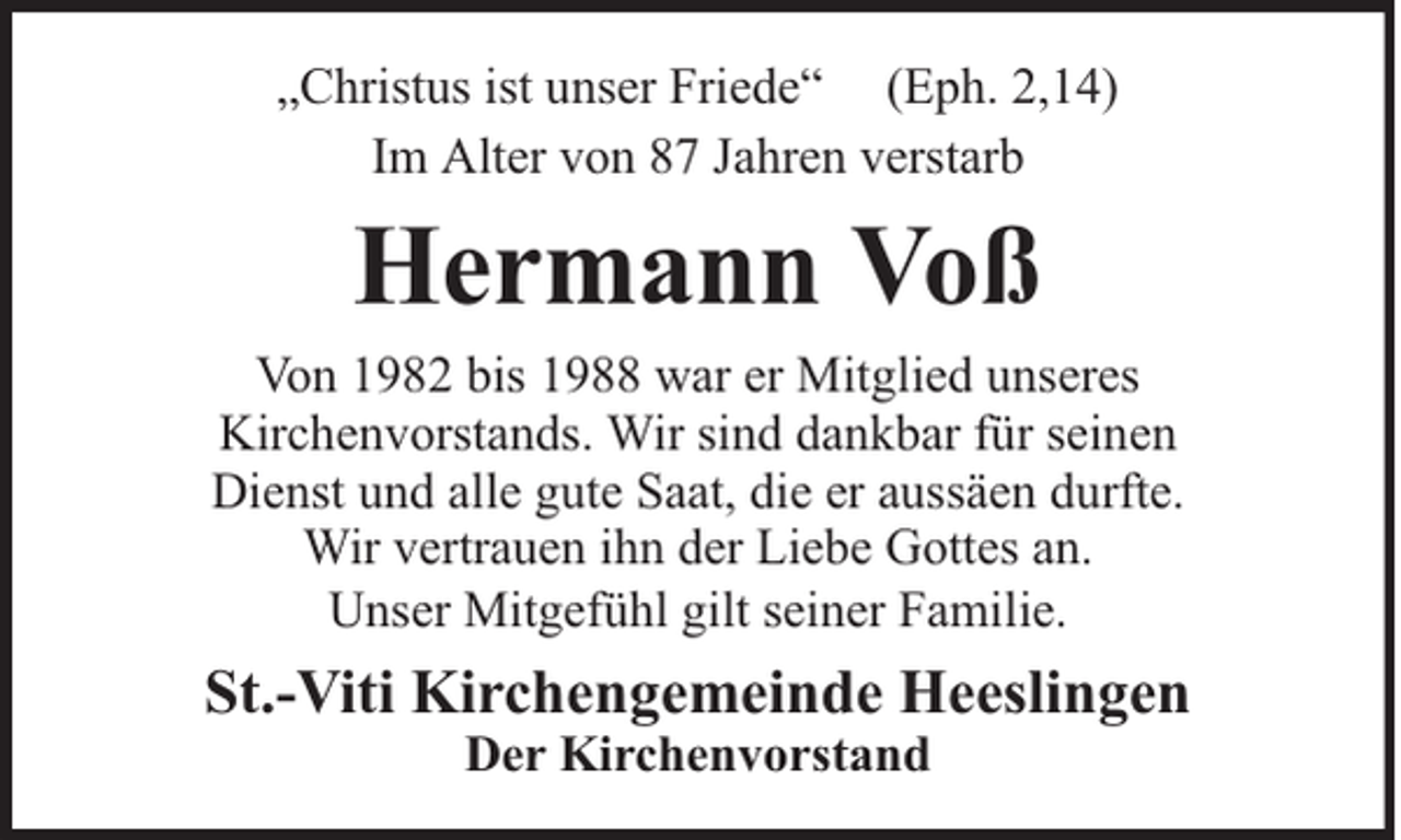 <p>„Christus ist unser Friede“ (Eph. 2,14)<br />Im Alter von 87 Jahren verstarb</p><p>Hermann Voß</p><p>Von 1982 bis 1988 war er Mitglied unseres<br />Kirchenvorstands. Wir sind dankbar für seinen<br />Dienst und alle gute Saat, die er aussäen durfte.<br />Wir vertrauen ihn der Liebe Gottes an.<br />Unser Mitgefühl gilt seiner Familie.</p><p>St.-Viti Kirchengemeinde Heeslingen<br />Der Kirchenvorstand</p>