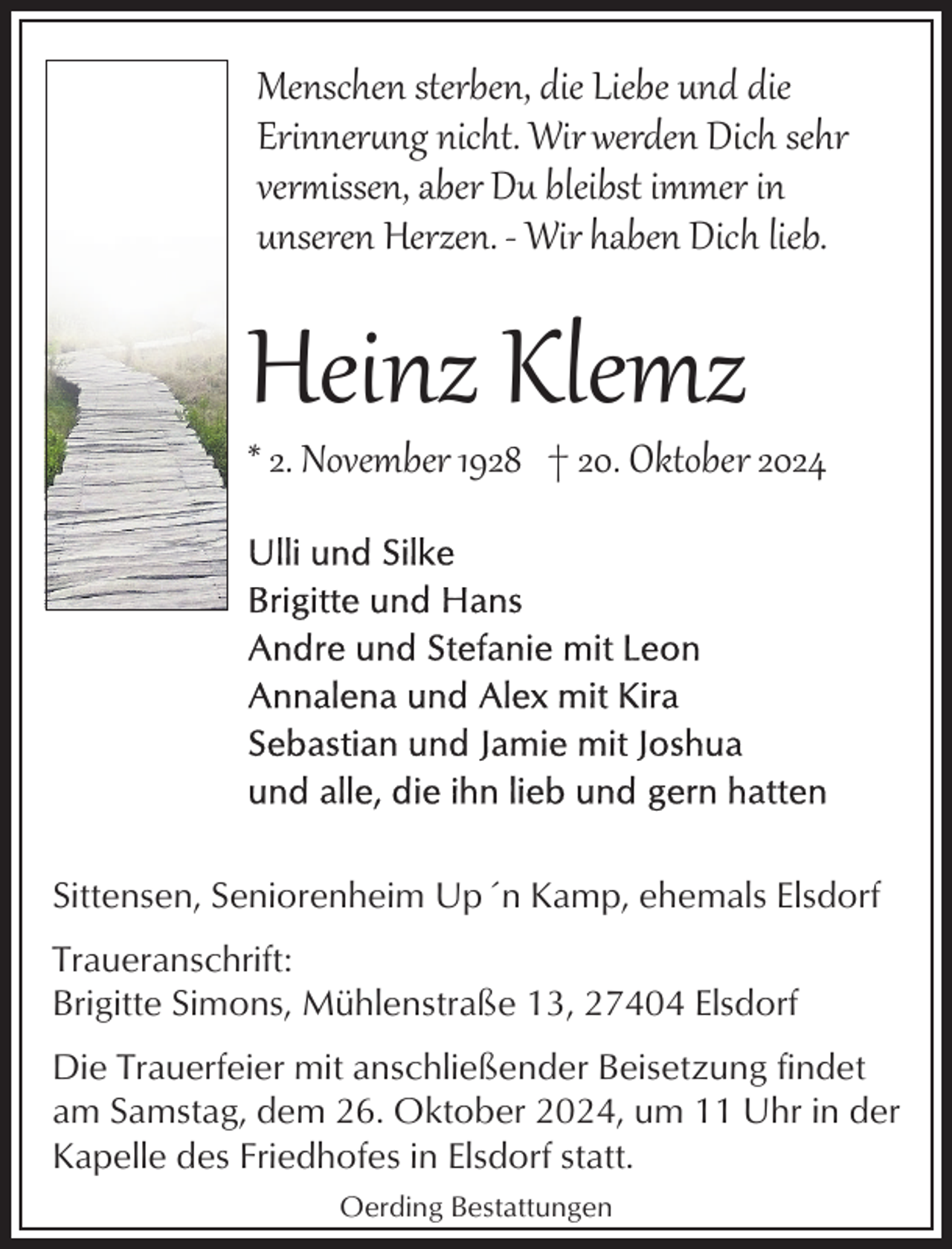 <p>Menschen sterben, die Liebe und die<br />Erinner�ng nicht. Wir werden Dich sehr<br />verissen, aber Du bleibst immer in<br />unseren Herzen. ­ Wir haben Dich lieb.</p><p>Heinz Klemz</p><p>* 2. November 1928 † 20. Oktober 2024</p><p>Sittensen, Seniorenheim Up´n Kamp, ehemals Elsdorf<br />Traueranschrift:<br />Brigitte Simons, Mühlenstraße 13, 27404 Elsdorf<br />Die Trauerfeier mit anschließender Beisetzung findet<br />am Samstag, dem 26. Oktober 2024, um 11 Uhr in der<br />Kapelle des Friedhofes in Elsdorf statt.<br />Oerding Bestattungen</p>