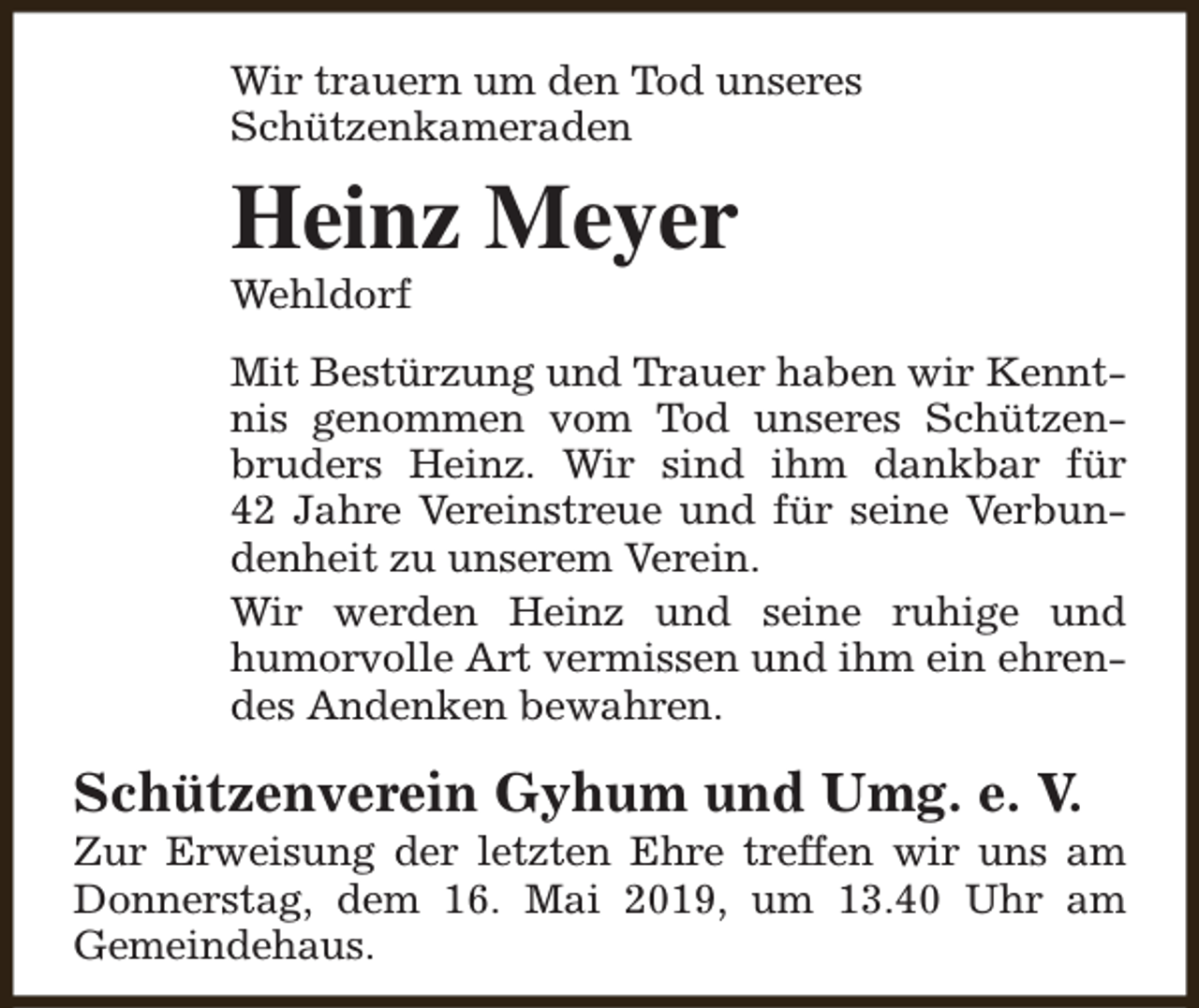 <p>Wir trauern um den Tod unseres<br />Schützenkameraden</p><p>Heinz Meyer<br />Wehldorf</p><p>Mit Bestürzung und Trauer haben wir Kenntnis genommen vom Tod unseres Schützenbruders Heinz. Wir sind ihm dankbar für<br />42 Jahre Vereinstreue und für seine Verbundenheit zu unserem Verein.<br />Wir werden Heinz und seine ruhige und<br />humorvolle Art vermissen und ihm ein ehrendes Andenken bewahren.</p><p>Schützenverein Gyhum und Umg. e. V.</p><p>Zur Erweisung der letzten Ehre treffen wir uns am<br />Donnerstag, dem 16. Mai 2019, um 13.40 Uhr am<br />Gemeindehaus.</p>