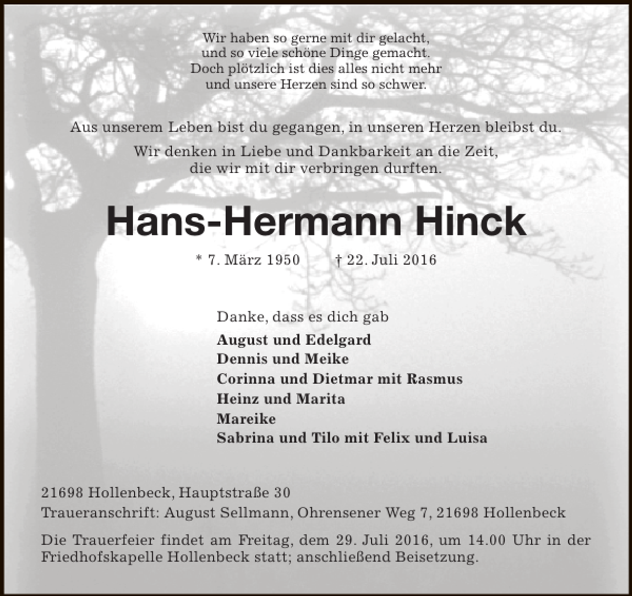 <p>Wir haben so gerne mit dir gelacht,<br />und so viele schöne Dinge gemacht.<br />Doch plötzlich ist dies alles nicht mehr<br />und unsere Herzen sind so schwer.</p><p>Aus unserem Leben bist du gegangen, in unseren Herzen bleibst du.<br />Wir denken in Liebe und Dankbarkeit an die Zeit,<br />die wir mit dir verbringen durften.</p><p>Hans-Hermann Hinck<br />* 7. März 1950</p><p>† 22. Juli 2016</p><p>Danke, dass es dich gab<br />August und Edelgard<br />Dennis und Meike<br />Corinna und Dietmar mit Rasmus<br />Heinz und Marita<br />Mareike<br />Sabrina und Tilo mit Felix und Luisa<br />21698 Hollenbeck, Hauptstraße 30<br />Traueranschrift: August Sellmann, Ohrensener Weg 7, 21698 Hollenbeck<br />Die Trauerfeier findet am Freitag, dem 29. Juli 2016, um 14.00 Uhr in der<br />Friedhofskapelle Hollenbeck statt; anschließend Beisetzung.</p>