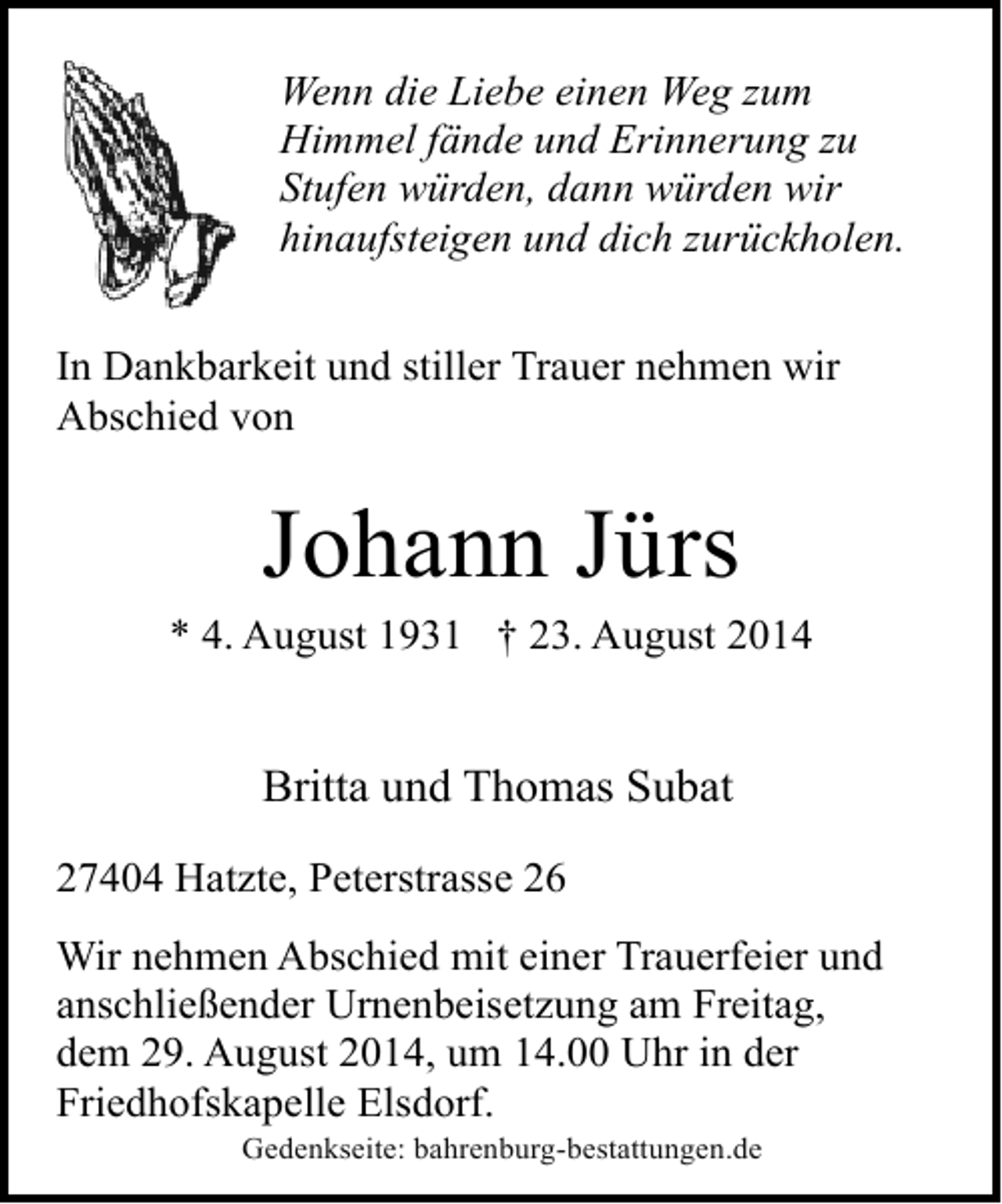 <p>Wenn die Liebe einen Weg zum<br />Himmel fände und Erinnerung zu<br />Stufen würden, dann würden wir<br />hinaufsteigen und dich zurückholen.<br />In Dankbarkeit und stiller Trauer nehmen wir<br />Abschied von</p><p>Johann Jürs</p><p>* 4. August 1931 † 23. August 2014</p><p>Britta und Thomas Subat<br />27404 Hatzte, Peterstrasse 26<br />Wir nehmen Abschied mit einer Trauerfeier und<br />anschließender Urnenbeisetzung am Freitag,<br />dem 29. August 2014, um 14.00 Uhr in der<br />Friedhofskapelle Elsdorf.<br />Gedenkseite: bahrenburg-bestattungen.de</p>