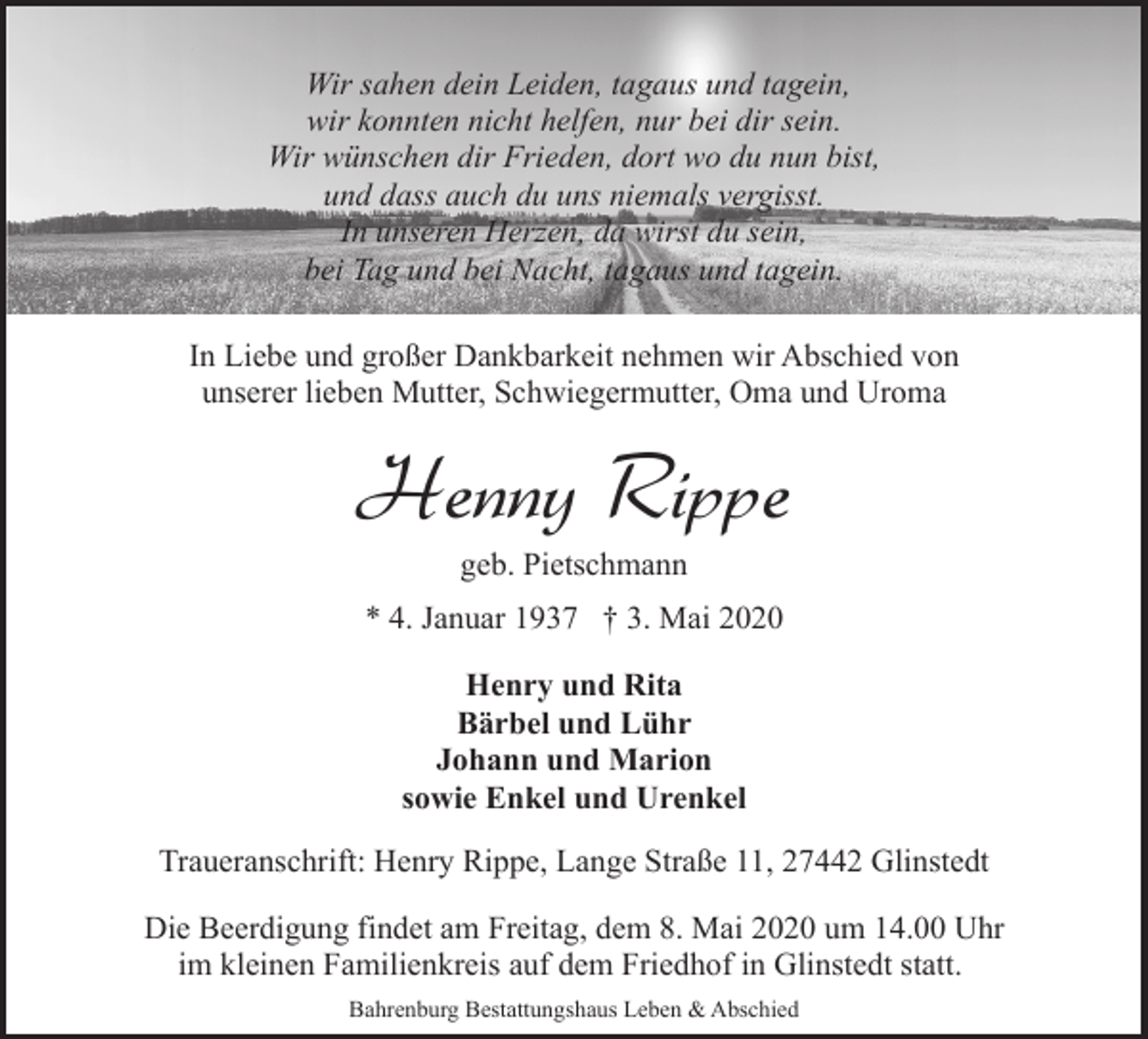 <p>Wir sahen dein Leiden, tagaus und tagein,<br />wir konnten nicht helfen, nur bei dir sein.<br />Wir wünschen dir Frieden, dort wo du nun bist,<br />und dass auch du uns niemals vergisst.<br />In unseren Herzen, da wirst du sein,<br />bei Tag und bei Nacht, tagaus und tagein.<br />In Liebe und großer Dankbarkeit nehmen wir Abschied von<br />unserer lieben Mutter, Schwiegermutter, Oma und Uroma</p>
<p>Henny Rippe<br />geb. Pietschmann</p>
<p>* 4. Januar 1937 † 3. Mai 2020<br />Henry und Rita<br />Bärbel und Lühr<br />Johann und Marion<br />sowie Enkel und Urenkel<br />Traueranschrift: Henry Rippe, Lange Straße 11, 27442 Glinstedt<br />Die Beerdigung findet am Freitag, dem 8. Mai 2020 um 14.00 Uhr<br />im kleinen Familienkreis auf dem Friedhof in Glinstedt statt.<br />Bahrenburg Bestattungshaus Leben &amp; Abschied</p>