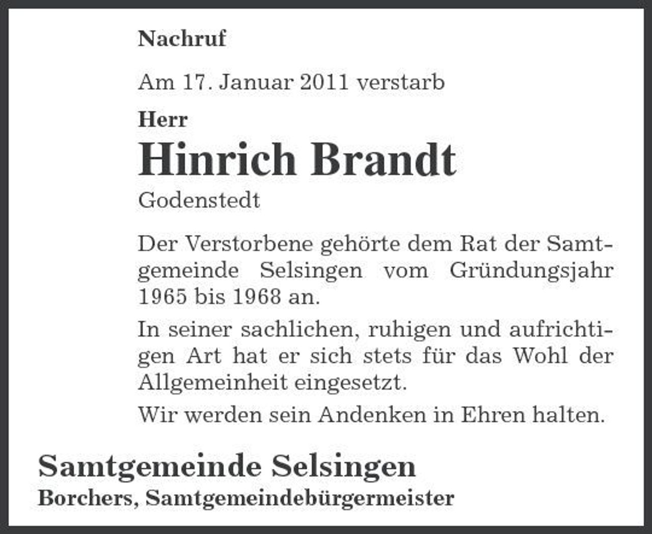 <p>Nachruf Am 17. Januar 2011 verstarb Herr</p><p>Hinrich Brandt<br />Godenstedt Der Verstorbene gehörte dem Rat der Samtgemeinde Selsingen vom Gründungsjahr 1965 bis 1968 an. In seiner sachlichen, ruhigen und aufrichtigen Art hat er sich stets für das Wohl der Allgemeinheit eingesetzt. Wir werden sein Andenken in Ehren halten.</p><p>Samtgemeinde Selsingen<br />Borchers, Samtgemeindebürgermeister</p>