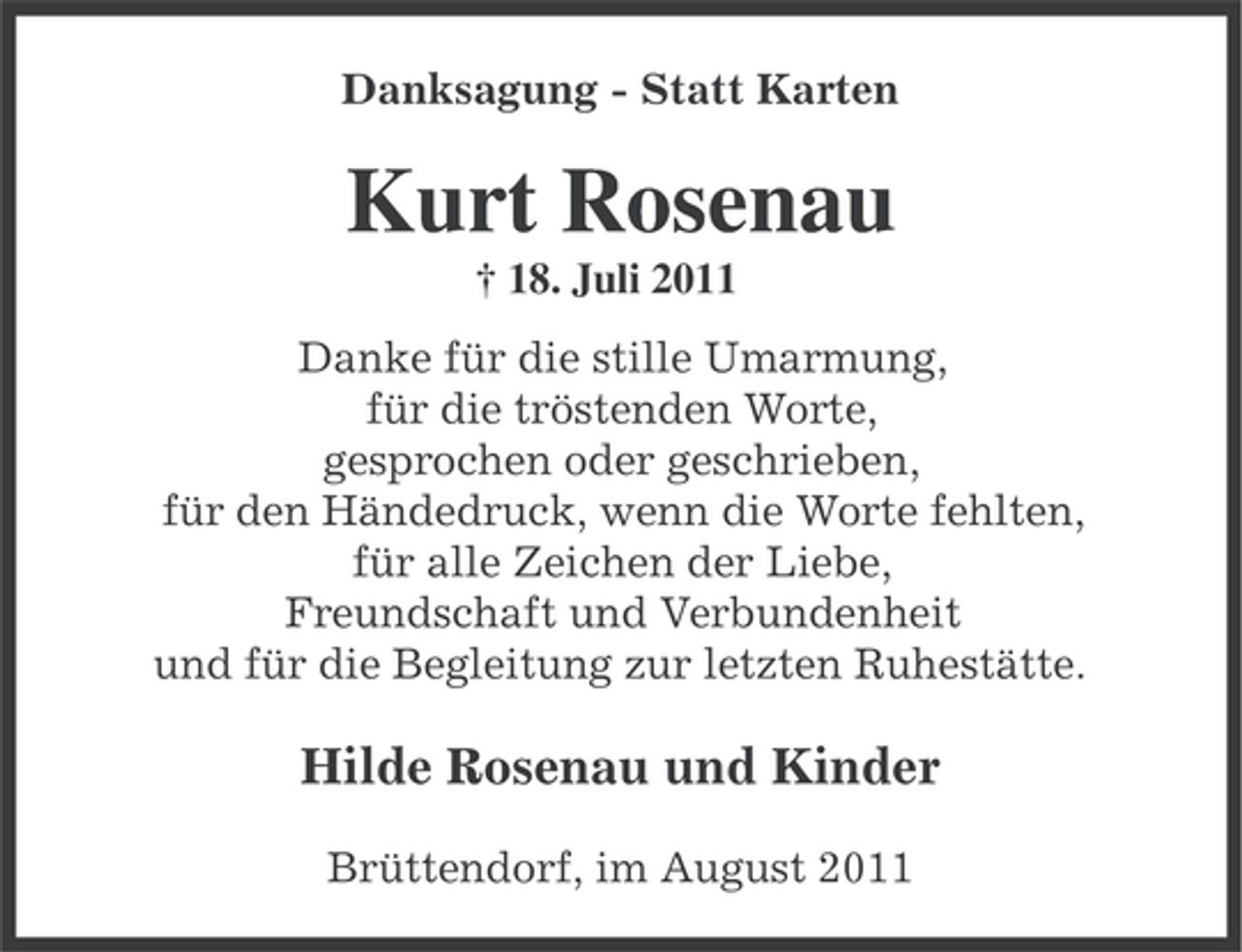 <p>Danksagung - Statt Karten</p><p>Kurt Rosenau<br />† 18. Juli 2011<br />Danke für die stille Umarmung,<br />für die tröstenden Worte,<br />gesprochen oder geschrieben,<br />für den Händedruck, wenn die Worte fehlten,<br />für alle Zeichen der Liebe,<br />Freundschaft und Verbundenheit<br />und für die Begleitung zur letzten Ruhestätte.</p><p>Hilde Rosenau und Kinder<br />Brüttendorf, im August 2011</p>