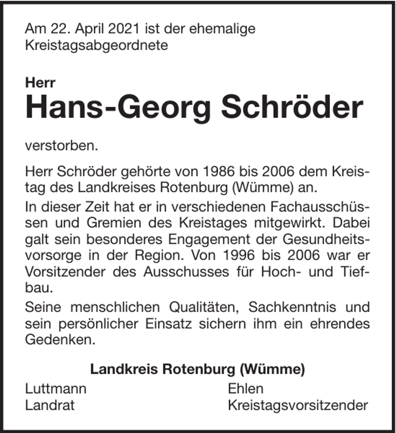 <p>Am 22. April 2021 ist der ehemalige<br />Kreistagsabgeordnete<br />Herr</p><p>Hans-Georg Schröder</p><p>verstorben.<br />Herr Schröder gehörte von 1986 bis 2006 dem Kreistag des Landkreises Rotenburg (Wümme) an.<br />In dieser Zeit hat er in verschiedenen Fachausschüssen und Gremien des Kreistages mitgewirkt. Dabei<br />galt sein besonderes Engagement der Gesundheitsvorsorge in der Region. Von 1996 bis 2006 war er<br />Vorsitzender des Ausschusses für Hoch- und Tiefbau.<br />Seine menschlichen Qualitäten, Sachkenntnis und<br />sein persönlicher Einsatz sichern ihm ein ehrendes<br />Gedenken.<br />Luttmann<br />Landrat</p><p>Landkreis Rotenburg (Wümme)<br />Ehlen<br />Kreistagsvorsitzender</p>