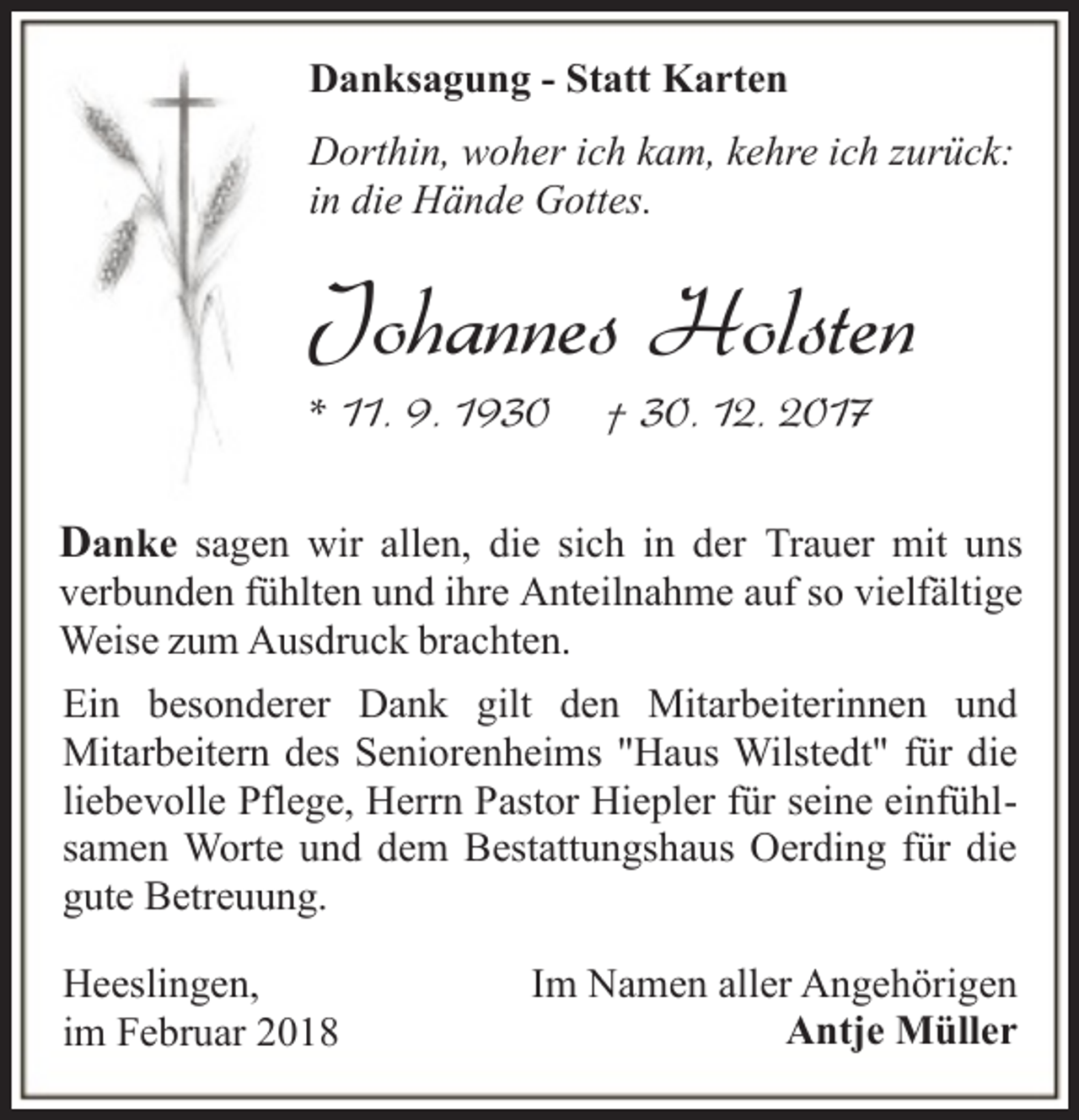 <p>Danksagung - Statt Karten<br />Dorthin, woher ich kam, kehre ich zurück:<br />in die Hände Gottes.</p><p>Johannes Holsten<br />* 11. 9. 1930</p><p>† 30. 12. 2017</p><p>Danke sagen wir allen, die sich in der Trauer mit uns</p><p>verbunden fühlten und ihre Anteilnahme auf so vielfältige<br />Weise zum Ausdruck brachten.<br />Ein besonderer Dank gilt den Mitarbeiterinnen und<br />Mitarbeitern des Seniorenheims "Haus Wilstedt" für die<br />liebevolle Pflege, Herrn Pastor Hiepler für seine einfühlsamen Worte und dem Bestattungshaus Oerding für die<br />gute Betreuung.<br />Heeslingen,<br />im Februar 2018</p><p>Im Namen aller Angehörigen<br />Antje Müller</p>