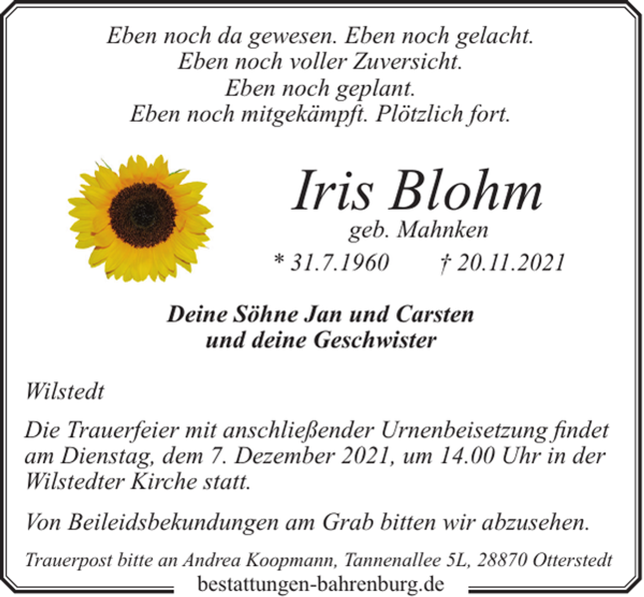 <p>Eben noch da gewesen. Eben noch gelacht.<br />Eben noch voller Zuversicht.<br />Eben noch geplant.<br />Eben noch mitgekämpft. Plötzlich fort.</p><p>Irisgeb.Blohm<br />Mahnken<br />* 31.7.1960</p><p>† 20.11.2021</p><p>Deine Söhne Jan und Carsten<br />und deine Geschwister<br />Wilstedt<br />Die Trauerfeier mit anschließender Urnenbeisetzung findet<br />am Dienstag, dem 7. Dezember 2021, um 14.00 Uhr in der<br />Wilstedter Kirche statt.<br />Von Beileidsbekundungen am Grab bitten wir abzusehen.<br />Trauerpost bitte an Andrea Koopmann, Tannenallee 5L, 28870 Otterstedt</p><p>bestattungen-bahrenburg.de</p>
