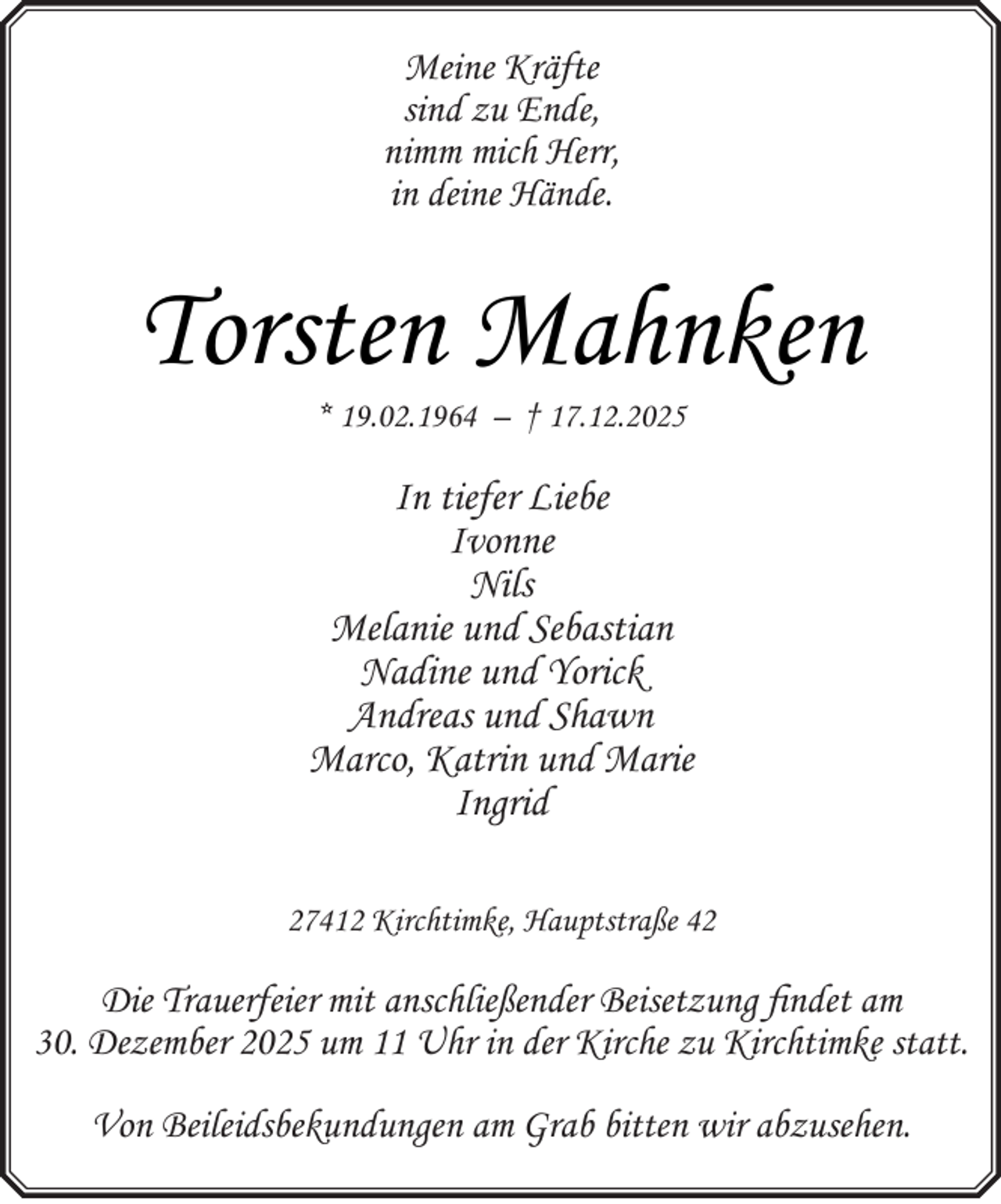<p>Meine Kräfte<br />sind zu Ende,<br />nimm mich Herr,<br />in deine Hände.</p><p>Torsten Mahnken<br />* 19.02.1964 – † 17.12.2025</p><p>In tiefer Liebe<br />Ivonne<br />Nils<br />Melanie und Sebastian<br />Nadine und Yorick<br />Andreas und Shawn<br />Marco, Katrin und Marie<br />Ingrid<br />27412 Kirchtimke, Hauptstraße 42</p><p>Die Trauerfeier mit anschließender Beisetzung findet am<br />30. Dezember 2025 um 11 Uhr in der Kirche zu Kirchtimke statt.<br />Von Beileidsbekundungen am Grab bitten wir abzusehen.</p>