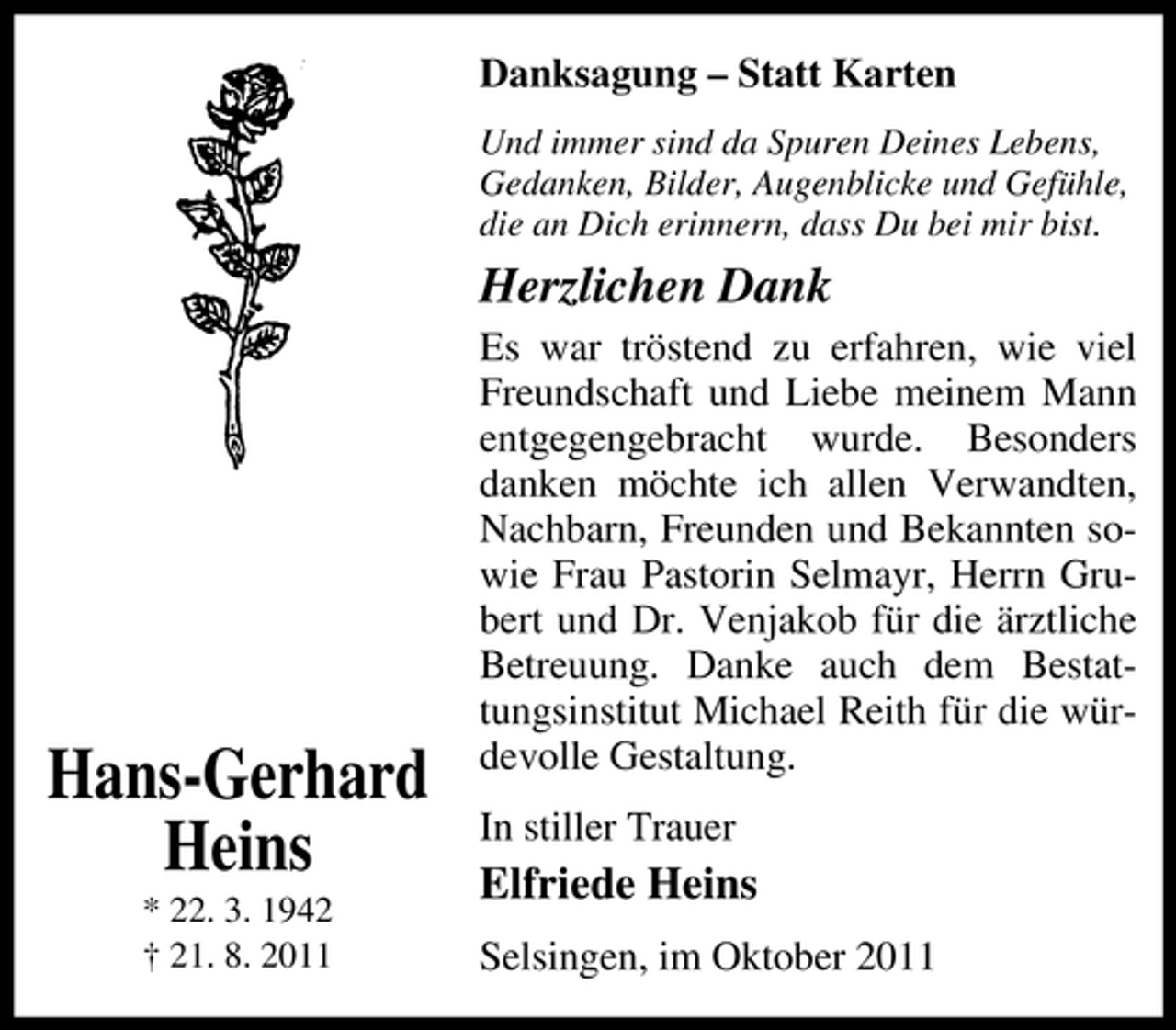 <p>Danksagung – Statt Karten<br />Und immer sind da Spuren Deines Lebens,<br />Gedanken, Bilder, Augenblicke und Gefühle,<br />die an Dich erinnern, dass Du bei mir bist.</p><p>Herzlichen Dank</p><p>Hans-Gerhard<br />Heins<br />* 22. 3. 1942<br />† 21. 8. 2011</p><p>Es war tröstend zu erfahren, wie viel<br />Freundschaft und Liebe meinem Mann<br />entgegengebracht wurde. Besonders<br />danken möchte ich allen Verwandten,<br />Nachbarn, Freunden und Bekannten sowie Frau Pastorin Selmayr, Herrn Grubert und Dr. Venjakob für die ärztliche<br />Betreuung. Danke auch dem Bestattungsinstitut Michael Reith für die würdevolle Gestaltung.<br />In stiller Trauer</p><p>Elfriede Heins<br />Selsingen, im Oktober 2011</p>