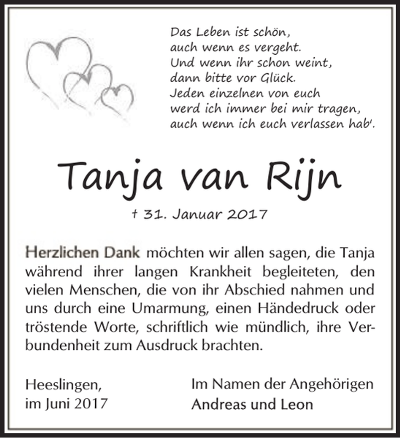 <p>Das Leben ist schön,<br />auch wenn es vergeht.<br />Und wenn ihr schon weint,<br />dann bitte vor Glück.<br />Jeden einzelnen von euch<br />werd ich immer bei mir tragen,<br />auch wenn ich euch verlassen hab'.</p><p>Tanja van Rijn<br />† 31. Januar 2017</p><p>möchten wir allen sagen, die Tanja<br />während ihrer langen Krankheit begleiteten, den<br />vielen Menschen, die von ihr Abschied nahmen und<br />uns durch eine Umarmung, einen Händedruck oder<br />tröstende Worte, schriftlich wie mündlich, ihre Verbundenheit zum Ausdruck brachten.<br />Heeslingen,<br />im Juni 2017</p><p>Im Namen der Angehörigen</p>