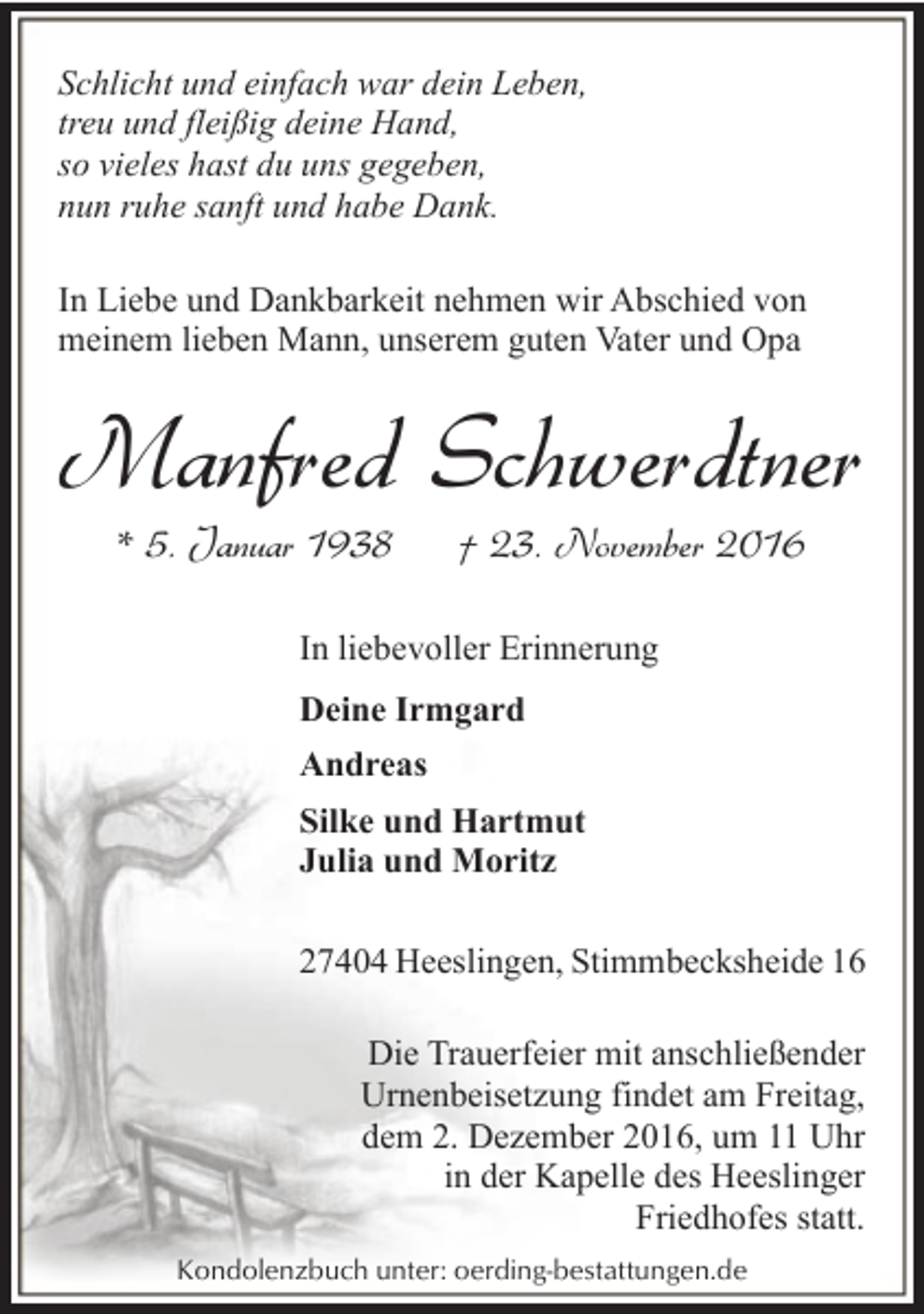 <p>Schlicht und einfach war dein Leben,<br />treu und fleißig deine Hand,<br />so vieles hast du uns gegeben,<br />nun ruhe sanft und habe Dank.<br />In Liebe und Dankbarkeit nehmen wir Abschied von<br />meinem lieben Mann, unserem guten Vater und Opa</p><p>Manfred Schwerdtner<br />* 5. Januar 1938</p><p>† 23. November 2016</p><p>In liebevoller Erinnerung<br />Deine Irmgard<br />Andreas<br />Silke und Hartmut<br />Julia und Moritz<br />27404 Heeslingen, Stimmbecksheide 16<br />Die Trauerfeier mit anschließender<br />Urnenbeisetzung findet am Freitag,<br />dem 2. Dezember 2016, um 11 Uhr<br />in der Kapelle des Heeslinger<br />Friedhofes statt.<br />Kondolenzbuch unter: oerding-bestattungen.de</p>