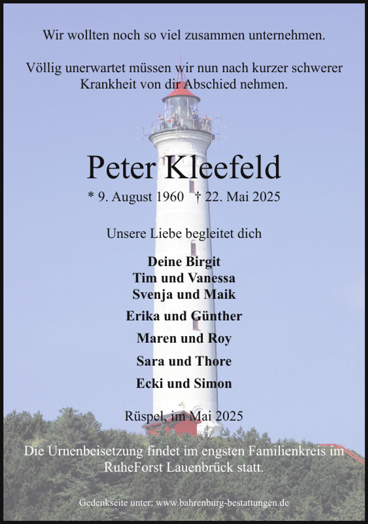 <p>Wir wollten noch so viel zusammen unternehmen.<br />Völlig unerwartet müssen wir nun nach kurzer schwerer<br />Krankheit von dir Abschied nehmen.</p><p>Peter Kleefeld<br />* 9. August 1960 † 22. Mai 2025<br />Unsere Liebe begleitet dich<br />Deine Birgit<br />Tim und Vanessa<br />Svenja und Maik<br />Erika und Günther<br />Maren und Roy<br />Sara und Thore<br />Ecki und Simon<br />Rüspel, im Mai 2025<br />Die Urnenbeisetzung findet im engsten Familienkreis im<br />RuheForst Lauenbrück statt.<br />Gedenkseite unter: www.bahrenburg-bestattungen.de</p>