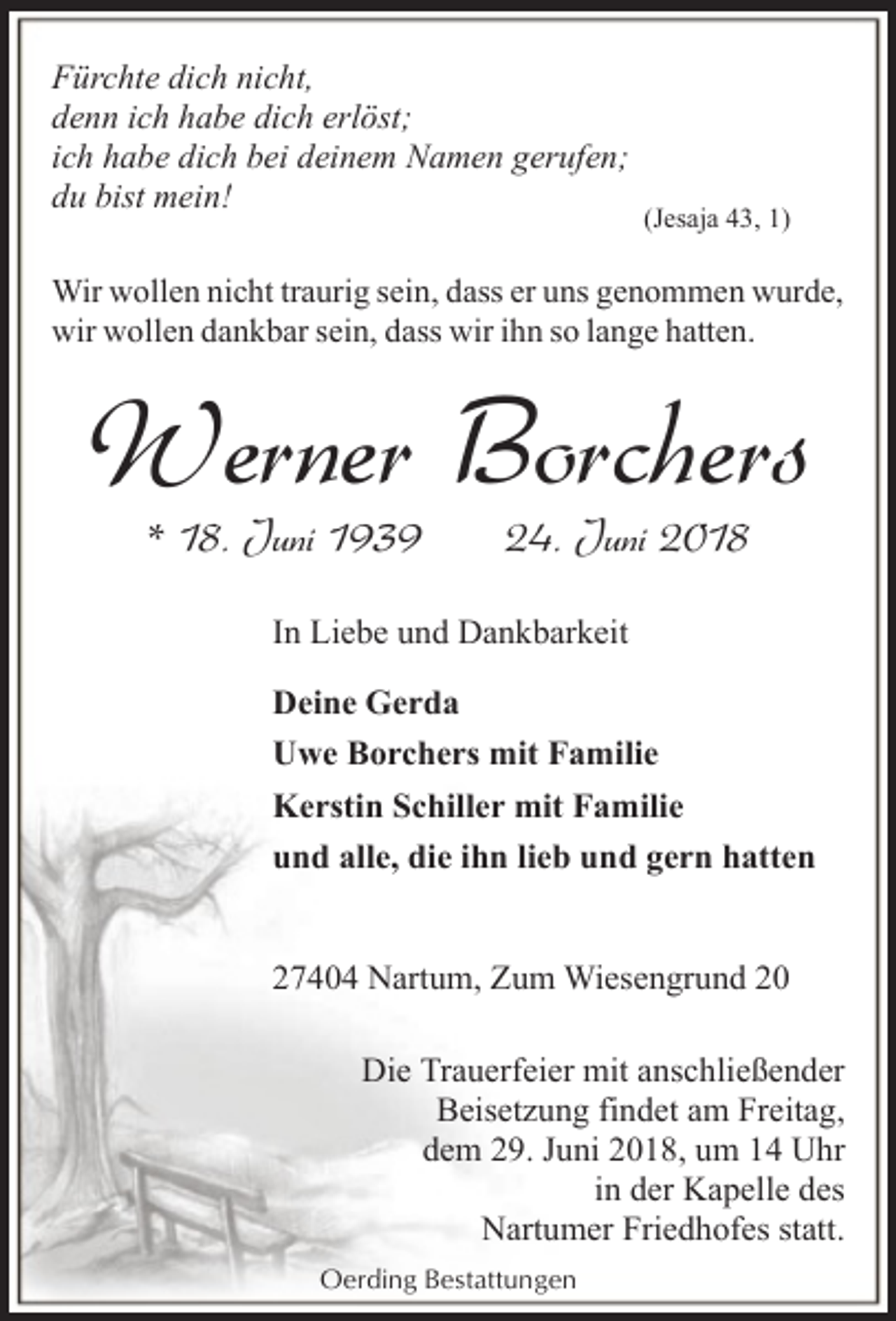 <p>Fürchte dich nicht,<br />denn ich habe dich erlöst;<br />ich habe dich bei deinem Namen gerufen;<br />du bist mein!</p><p>(Jesaja 43, 1)</p><p>Wir wollen nicht traurig sein, dass er uns genommen wurde,<br />wir wollen dankbar sein, dass wir ihn so lange hatten.</p><p>Werner Borchers<br />* 18. Juni 1939</p><p>24. Juni 2018</p><p>In Liebe und Dankbarkeit<br />Deine Gerda<br />Uwe Borchers mit Familie<br />Kerstin Schiller mit Familie<br />und alle, die ihn lieb und gern hatten<br />27404 Nartum, Zum Wiesengrund 20<br />Die Trauerfeier mit anschließender<br />Beisetzung findet am Freitag,<br />dem 29. Juni 2018, um 14 Uhr<br />in der Kapelle des<br />Nartumer Friedhofes statt.<br />Oerding Bestattungen</p>