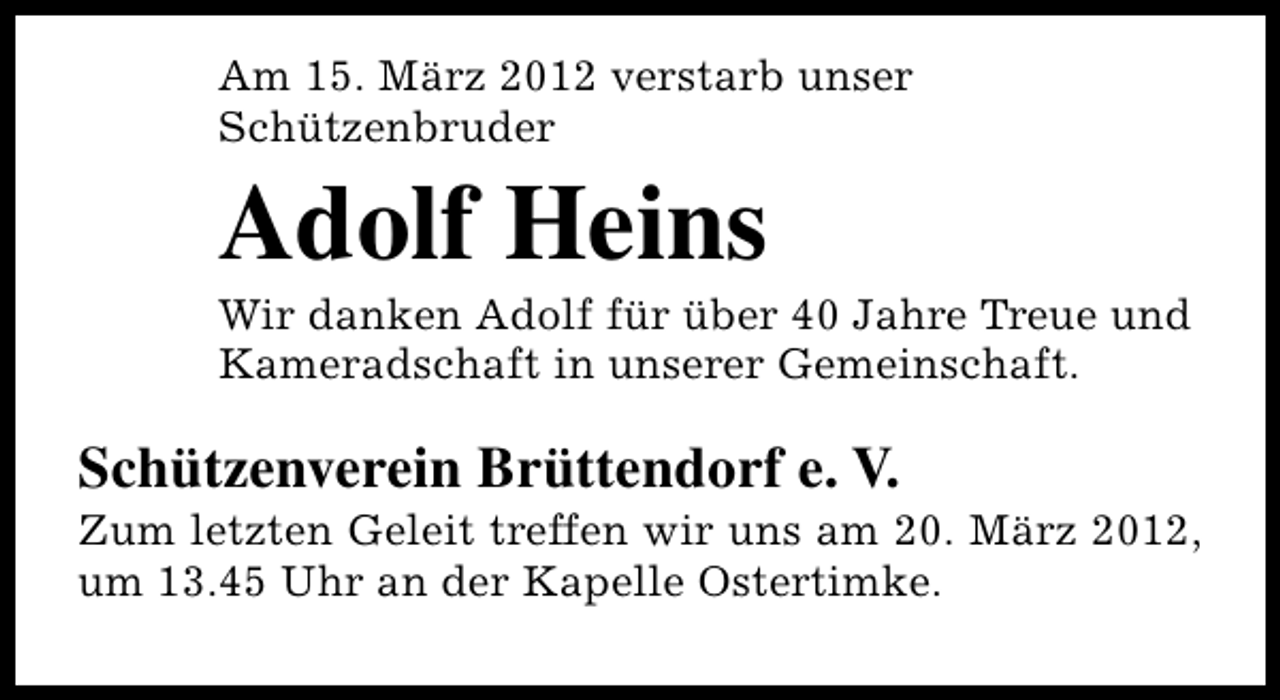 <p>Am 15. März 2012 verstarb unser<br />Schützenbruder</p>
<p>Adolf Heins</p>
<p>Wir danken Adolf für über 40 Jahre Treue und<br />Kameradschaft in unserer Gemeinschaft.</p>
<p>Schützenverein Brüttendorf e. V.</p>
<p>Zum letzten Geleit treffen wir uns am 20. März 2012,<br />um 13.45 Uhr an der Kapelle Ostertimke.</p>