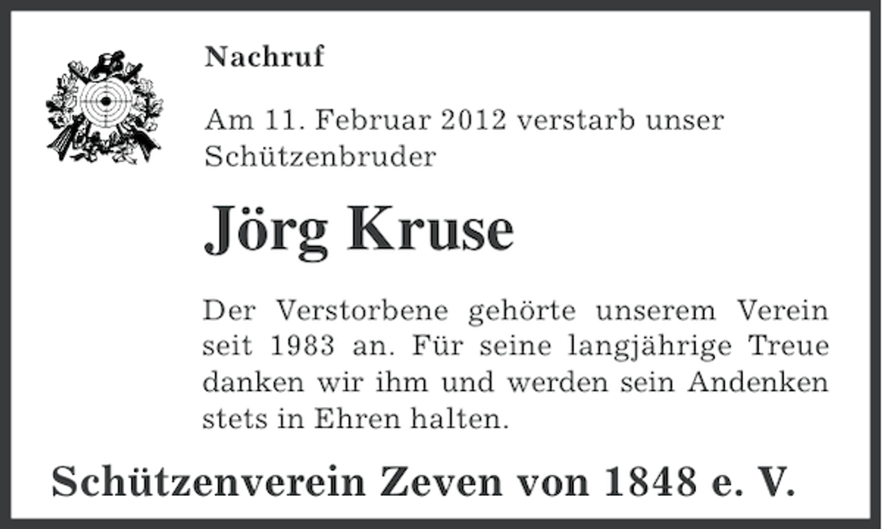 <p>Nachruf<br />Am 11. Februar 2012 verstarb unser<br />Schützenbruder</p><p>Jörg Kruse<br />Der Verstorbene gehörte unserem Verein<br />seit 1983 an. Für seine langjährige Treue<br />danken wir ihm und werden sein Andenken<br />stets in Ehren halten.</p><p>Schützenverein Zeven von 1848 e. V.</p>