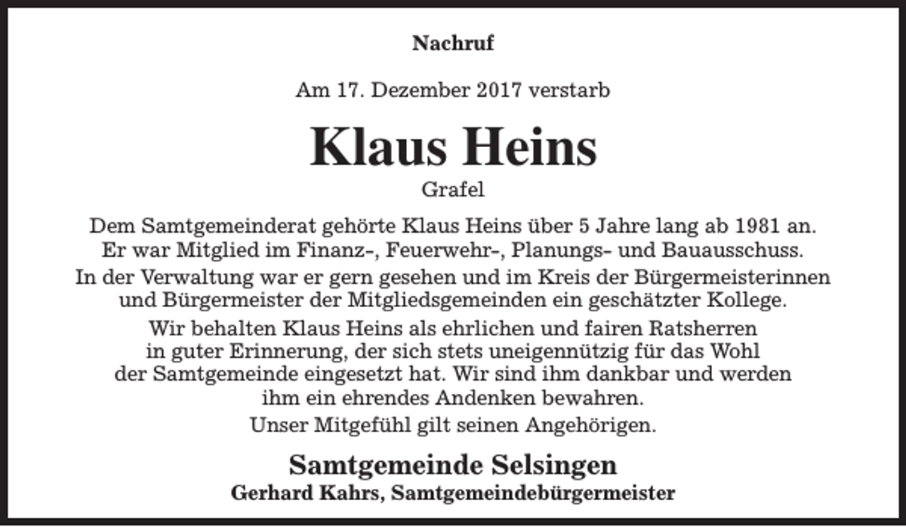 <p>Nachruf<br />Am 17. Dezember 2017 verstarb</p><p>Klaus Heins<br />Grafel</p><p>Dem Samtgemeinderat gehörte Klaus Heins über 5 Jahre lang ab 1981 an.<br />Er war Mitglied im Finanz-, Feuerwehr-, Planungs- und Bauausschuss.<br />In der Verwaltung war er gern gesehen und im Kreis der Bürgermeisterinnen<br />und Bürgermeister der Mitgliedsgemeinden ein geschätzter Kollege.<br />Wir behalten Klaus Heins als ehrlichen und fairen Ratsherren<br />in guter Erinnerung, der sich stets uneigennützig für das Wohl<br />der Samtgemeinde eingesetzt hat. Wir sind ihm dankbar und werden<br />ihm ein ehrendes Andenken bewahren.<br />Unser Mitgefühl gilt seinen Angehörigen.</p><p>Samtgemeinde Selsingen</p><p>Gerhard Kahrs, Samtgemeindebürgermeister</p>