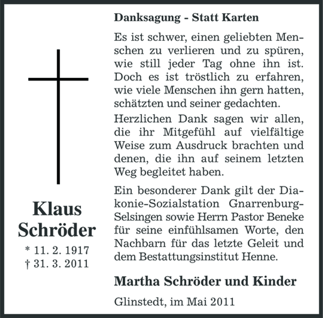 <p>Danksagung - Statt Karten Es ist schwer, einen geliebten Menschen zu verlieren und zu spüren, wie still jeder Tag ohne ihn ist. Doch es ist tröstlich zu erfahren, wie viele Menschen ihn gern hatten, schätzten und seiner gedachten. Herzlichen Dank sagen wir allen, die ihr Mitgefühl auf vielfältige Weise zum Ausdruck brachten und denen, die ihn auf seinem letzten Weg begleitet haben.</p><p>Klaus Schröder<br />* 11. 2. 1917 † 31. 3. 2011</p><p>Ein besonderer Dank gilt der Diakonie-Sozialstation GnarrenburgSelsingen sowie Herrn Pastor Beneke für seine einfühlsamen Worte, den Nachbarn für das letzte Geleit und dem Bestattungsinstitut Henne.</p><p>Martha Schröder und Kinder<br />Glinstedt, im Mai 2011</p>