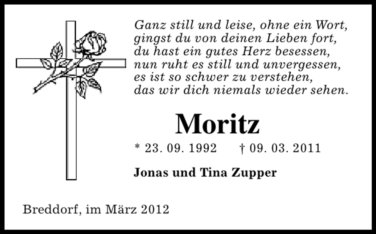 <p>Ganz still und leise, ohne ein Wort,<br />gingst du von deinen Lieben fort,<br />du hast ein gutes Herz besessen,<br />nun ruht es still und unvergessen,<br />es ist so schwer zu verstehen,<br />das wir dich niemals wieder sehen.</p>
<p>Moritz</p>
<p>* 23. 09. 1992</p>
<p>† 09. 03. 2011</p>
<p>Jonas und Tina Zupper<br />Breddorf, im März 2012</p>