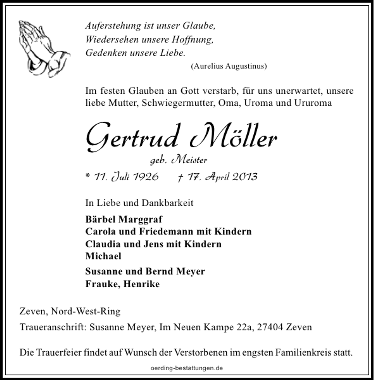 <p>Auferstehung ist unser Glaube,<br />Wiedersehen unsere Hoffnung,<br />Gedenken unsere Liebe.<br />(Aurelius Augustinus)</p><p>Im festen Glauben an Gott verstarb, für uns unerwartet, unsere<br />liebe Mutter, Schwiegermutter, Oma, Uroma und Ururoma</p><p>Gertrud Möller<br />geb. Meister</p><p>* 11. Juli 1926</p><p>† 17. April 2013</p><p>In Liebe und Dankbarkeit<br />Bärbel Marggraf<br />Carola und Friedemann mit Kindern<br />Claudia und Jens mit Kindern<br />Michael<br />Susanne und Bernd Meyer<br />Frauke, Henrike<br />Zeven, Nord-West-Ring<br />Traueranschrift: Susanne Meyer, Im Neuen Kampe 22a, 27404 Zeven<br />Die Trauerfeier findet auf Wunsch der Verstorbenen im engsten Familienkreis statt.<br />oerding-bestattungen.de</p>