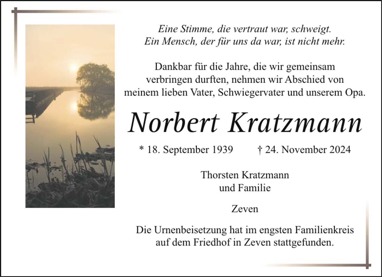 <p>Eine Stimme, die vertraut war, schweigt.<br />Ein Mensch, der für uns da war, ist nicht mehr.<br />Dankbar für die Jahre, die wir gemeinsam<br />verbringen durften, nehmen wir Abschied von<br />meinem lieben Vater, Schwiegervater und unserem Opa.</p><p>Norbert Kratzmann<br />* 18. September 1939</p><p>† 24. November 2024</p><p>Thorsten Kratzmann<br />und Familie<br />Zeven<br />Die Urnenbeisetzung hat im engsten Familienkreis<br />auf dem Friedhof in Zeven stattgefunden.</p>