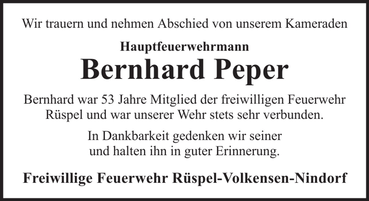 <p>Wir trauern und nehmen Abschied von unserem Kameraden<br />Hauptfeuerwehrmann</p>
<p>Bernhard Peper<br />Bernhard war 53 Jahre Mitglied der freiwilligen Feuerwehr<br />Rüspel und war unserer Wehr stets sehr verbunden.<br />In Dankbarkeit gedenken wir seiner<br />und halten ihn in guter Erinnerung.</p>
<p>Freiwillige Feuerwehr Rüspel-Volkensen-Nindorf</p>