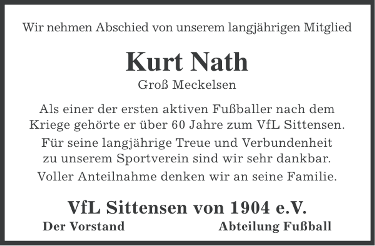 <p>Wir nehmen Abschied von unserem langjährigen Mitglied</p><p>Kurt Nath<br />Groß Meckelsen<br />Als einer der ersten aktiven Fußballer nach dem<br />Kriege gehörte er über 60 Jahre zum VfL Sittensen.<br />Für seine langjährige Treue und Verbundenheit<br />zu unserem Sportverein sind wir sehr dankbar.<br />Voller Anteilnahme denken wir an seine Familie.</p><p>VfL Sittensen von 1904 e.V.<br />Der Vorstand</p><p>Abteilung Fußball</p>