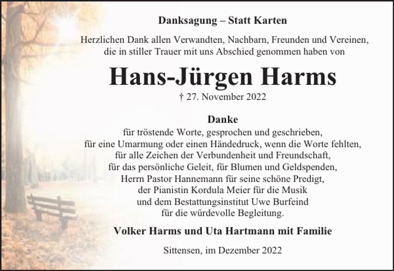 <p>Danksagung – Statt Karten<br />Herzlichen Dank allen Verwandten, Nachbarn, Freunden und Vereinen,<br />die in stiller Trauer mit uns Abschied genommen haben von</p><p>Hans-Jürgen Harms<br />† 27. November 2022</p><p>Danke<br />für tröstende Worte, gesprochen und geschrieben,<br />für eine Umarmung oder einen Händedruck, wenn die Worte fehlten,<br />für alle Zeichen der Verbundenheit und Freundschaft,<br />für das persönliche Geleit, für Blumen und Geldspenden,<br />Herrn Pastor Hannemann für seine schöne Predigt,<br />der Pianistin Kordula Meier für die Musik<br />und dem Bestattungsinstitut Uwe Burfeind<br />für die würdevolle Begleitung.</p><p>Volker Harms und Uta Hartmann mit Familie<br />Sittensen, im Dezember 2022</p>
