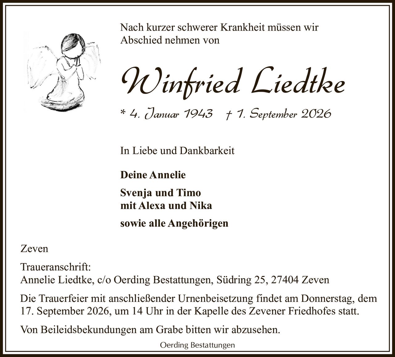 <p>Nach kurzer schwerer Krankheit müssen wir Abschied nehmen von</p><p><strong>Winfried Liedtke</strong></p><p>* 4. Januar 1943 † 1. September 2026</p><p>In Liebe und Dankbarkeit</p><p><strong>Deine Annelie</strong></p><p><strong>Svenja und Timo<br/>mit Alexa und Nika<br/>sowie alle Angehörigen</strong></p><p>Zeven</p><p>Traueranschrift:<br/>Annelie Liedtke, c/o Oerding Bestattungen, Südring 25, 27404 Zeven</p><p>Die Trauerfeier mit anschließender Urnenbeisetzung findet am Donnerstag, dem 17. September 2026, um 14 Uhr in der Kapelle des Zevener Friedhofes statt.</p><p>Von Beileidsbekundungen am Grabe bitten wir abzusehen.</p><p>Oerding Bestattungen</p>