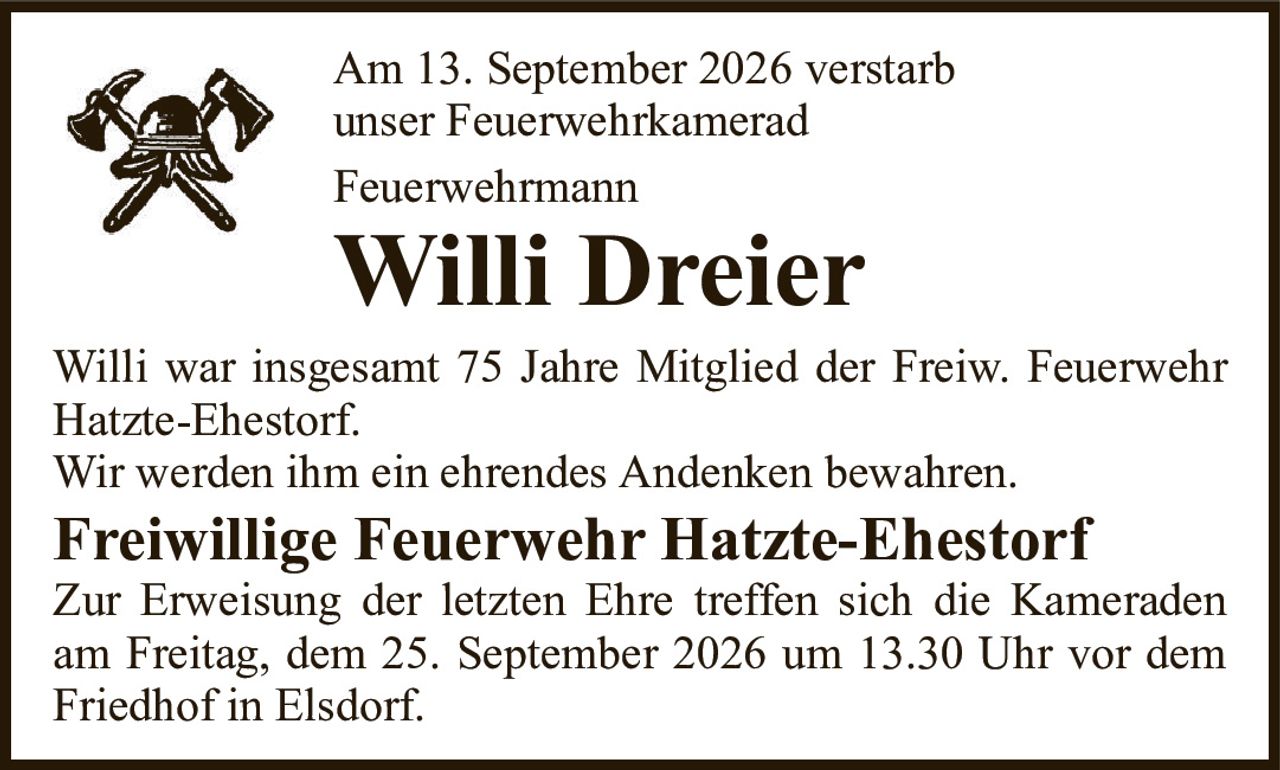Am 13. September 2026 verstarbunser FeuerwehrkameradFeuerwehrmannWilli DreierWilli war insgesamt 75 Jahre Mitglied der Freiw. Feuerwehr Hatzte-Ehestorf.Wir werden ihm ein ehrendes Andenken bewahren.Freiwillige Feuerwehr Hatzte-EhestorfZur Erweisung der letzten Ehre treffen sich die Kameraden am Freitag, dem 25. September 2026 um 13.30 Uhr vor dem Friedhof in Elsdorf.
