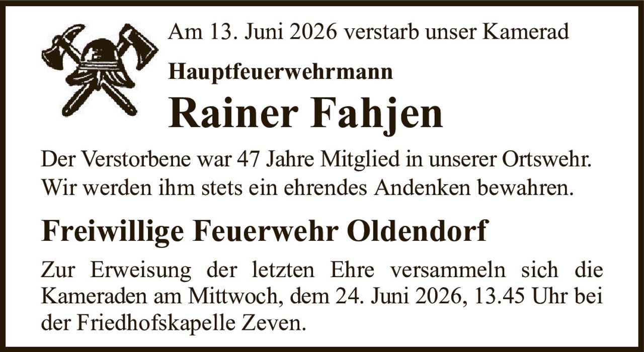 Am 13. Juni 2026 verstarb unser KameradHauptfeuerwehrmannRainer FahjenDer Verstorbene war 47 Jahre Mitglied in unserer Ortswehr.Wir werden ihm stets ein ehrendes Andenken bewahren.Freiwillige Feuerwehr OldendorfZur Erweisung der letzten Ehre versammeln sich dieKameraden am Mittwoch, dem 24. Juni 2026, 13.45 Uhrbei der Friedhofskapelle Zeven.