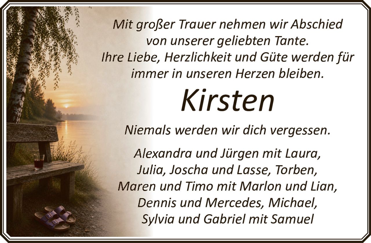 <p>Mit großer Trauer nehmen wir Abschied von unserer geliebten Tante.</p><p>Ihre Liebe, Herzlichkeit und Güte werden für immer in unseren Herzen bleiben.</p><p><strong>Kirsten</strong></p><p>Niemals werden wir dich vergessen.</p><p>Alexandra und Jürgen mit Laura, Julia, Joscha und Lasse, Torben, Maren und Timo mit Marlon und Lian, Dennis und Mercedes, Michael, Sylvia und Gabriel mit Samuel</p>