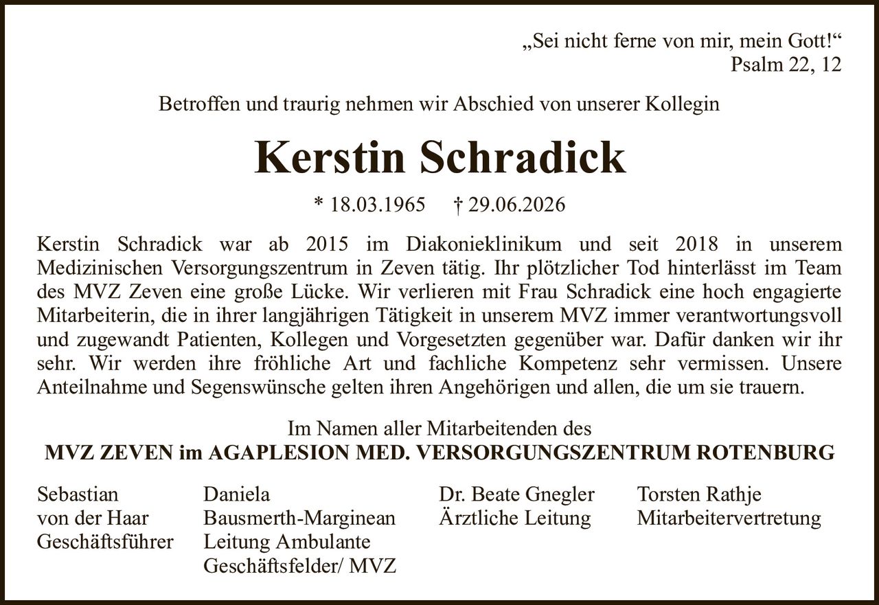 „Sei nicht ferne von mir, mein Gott!“Psalm 22, 12Kerstin Schradick* 18.03.1965† 29.06.2026SebastianDanielaDr. Beate GneglerTorsten Rathjevon der HaarBausmerth-MargineanÄrztliche LeitungMitarbeitervertretungGeschäftsführerLeitung AmbulanteGeschäftsfelder/ MVZKerstin Schradick war ab 2015 im Diakonieklinikum und seit 2018 in unseremMedizinischen Versorgungszentrum in Zeven tätig. Ihr plötzlicher Tod hinterlässt im Team des MVZ Zeven eine große Lücke. Wir verlieren mit Frau Schradick eine hoch engagierteMitarbeiterin, die in ihrer langjährigen Tätigkeit in unserem MVZ immer verantwortungsvoll und zugewandt Patienten, Kollegen und Vorgesetzten gegenüber war. Dafür danken wir ihr sehr. Wir werden ihre fröhliche Art und fachliche Kompetenz sehr vermissen. UnsereAnteilnahme und Segenswünsche gelten ihren Angehörigen und allen, die um sie trauern.Im Namen aller Mitarbeitenden desMVZ ZEVEN im AGAPLESION MED. VERSORGUNGSZENTRUM ROTENBURGBetroffen und traurig nehmen wir Abschied von unserer Kollegin