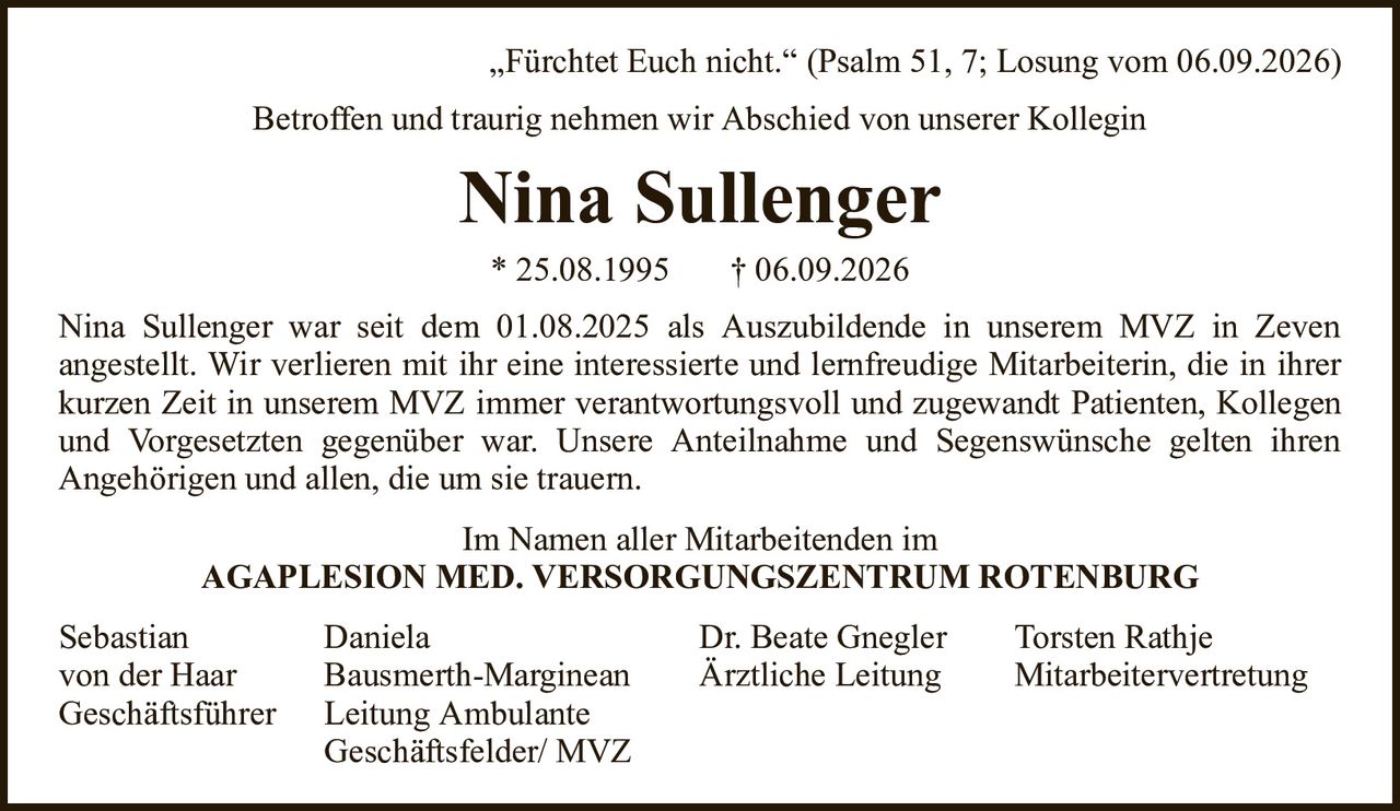„Fürchtet Euch nicht.“ (Psalm 51, 7; Losung vom 06.09.2026)Nina Sullenger* 25.08.1995† 06.09.2026SebastianDanielaDr. Beate GneglerTorsten Rathjevon der HaarBausmerth-MargineanÄrztliche LeitungMitarbeitervertretungGeschäftsführerLeitung AmbulanteGeschäftsfelder/ MVZNina Sullenger war seit dem 01.08.2025 als Auszubildende in unserem MVZ in Zevenangestellt. Wir verlieren mit ihr eine interessierte und lernfreudige Mitarbeiterin, die in ihrer kurzen Zeit in unserem MVZ immer verantwortungsvoll und zugewandt Patienten, Kollegen und Vorgesetzten gegenüber war. Unsere Anteilnahme und Segenswünsche gelten ihrenAngehörigen und allen, die um sie trauern.Im Namen aller Mitarbeitenden imAGAPLESION MED. VERSORGUNGSZENTRUM ROTENBURGBetroffen und traurig nehmen wir Abschied von unserer Kollegin