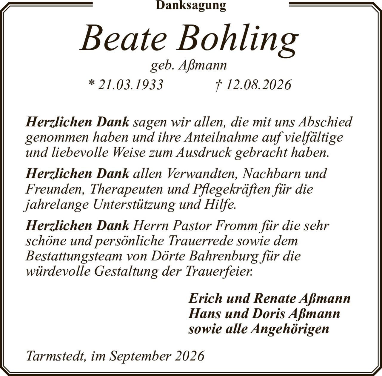 <p><strong>Danksagung</strong></p>

<p><i>Beate Bohling</i><br>
<i>geb. Aßmann</i><br>
* 21.03.1933 † 12.08.2026</p>

<p><strong>Herzlichen Dank</strong> sagen wir allen, die mit uns Abschied genommen haben und ihre Anteilnahme auf vielfältige und liebevolle Weise zum Ausdruck gebracht haben.</p>

<p><strong>Herzlichen Dank</strong> allen Verwandten, Nachbarn und Freunden, Therapeuten und Pflegekräften für die jahrelange Unterstützung und Hilfe.</p>

<p><strong>Herzlichen Dank</strong> Herrn Pastor Fromm für die sehr schöne und persönliche Trauerrede sowie dem Bestattungsteam von Dörte Bahrenburg für die würdevolle Gestaltung der Trauerfeier.</p>

<p><i>Erich und Renate Aßmann</i><br>
<i>Hans und Doris Aßmann</i><br>
<i>sowie alle Angehörigen</i></p>

<p><i>Tarmstedt, im September 2026</i></p>