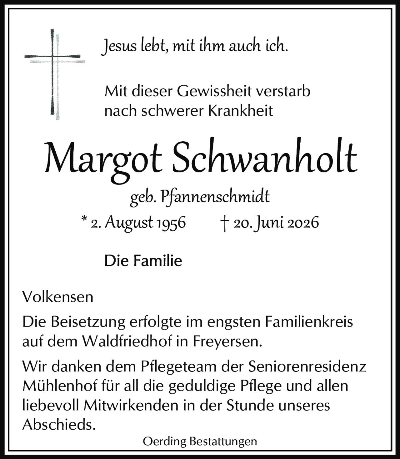 <i>Jesus lebt, mit ihm auch ich.</i>

<p>geb. Pfannenschmidt</p>

<p><strong>Mit dieser Gewissheit verstarb<br />nach schwerer Krankheit</strong></p>

<p><strong>* 2. August 1956  † 20. Juni 2026</strong></p>

<p><strong>Die Familie</strong></p>

<p>Volkensen</p>

<p>Die Beisetzung erfolgte im engsten Familienkreis auf dem Waldfriedhof in Freyersen.</p>

<p>Wir danken dem Pflegeteam der Seniorenresidenz Mühlenhof für all die geduldige Pflege und allen liebevoll Mitwirkenden in der Stunde unseres Abschieds.</p>

<p>Oerding Bestattungen</p>