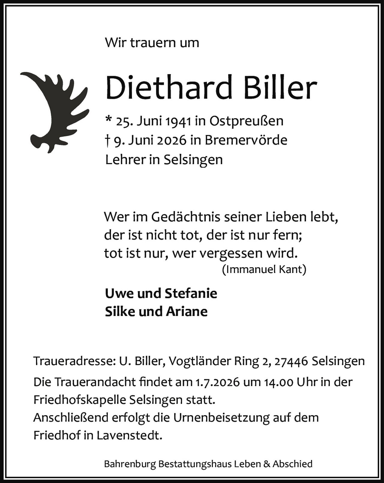 <p>Wir trauern um</p>

<p><strong>Diethard Biller</strong></p>

<p>* 25. Juni 1941 in Ostpreußen<br>
† 9. Juni 2026 in Bremervörde<br>
Lehrer in Selsingen</p>

<p>Wer im Gedächtnis seiner Lieben lebt,<br>
der ist nicht tot, der ist nur fern;<br>
tot ist nur, wer vergessen wird.<br>
<i>(Immanuel Kant)</i></p>

<p><strong>Uwe und Stefanie</strong><br>
<strong>Silke und Ariane</strong></p>

<p>Traueradresse: U. Biller, Vogtländer Ring 2, 27446 Selsingen</p>

<p>Die Trauerandacht findet am 1.7.2026 um 14.00 Uhr in der Friedhofskapelle Selsingen statt. Anschließend erfolgt die Urnenbeisetzung auf dem Friedhof in Lavenstedt.</p>

<p>Bahrenburg Bestattungshaus Leben & Abschied</p>